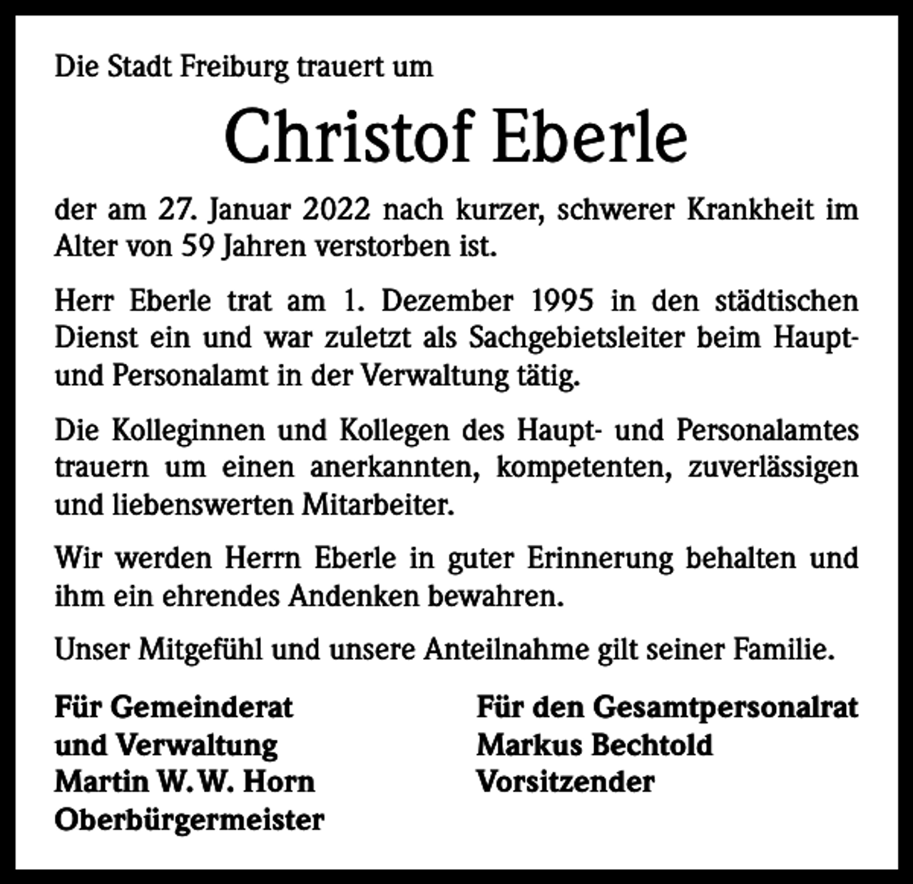 <p>Die Stadt Freiburg trauert um</p><p>Christof Eberle<br />der am 27. Januar 2022 nach kurzer, schwerer Krankheit im<br />Alter von 59 Jahren verstorben ist.<br />Herr Eberle trat am 1. Dezember 1995 in den städtischen<br />Dienst ein und war zuletzt als Sachgebietsleiter beim Hauptund Personalamt in der Verwaltung tätig.<br />Die Kolleginnen und Kollegen des Haupt- und Personalamtes<br />trauern um einen anerkannten, kompetenten, zuverlässigen<br />und liebenswerten Mitarbeiter.<br />Wir werden Herrn Eberle in guter Erinnerung behalten und<br />ihm ein ehrendes Andenken bewahren.<br />Unser Mitgefühl und unsere Anteilnahme gilt seiner Familie.<br />Für Gemeinderat<br />und Verwaltung<br />Martin W. W. Horn<br />Oberbürgermeister</p><p>Für den Gesamtpersonalrat<br />Markus Bechtold<br />Vorsitzender</p>