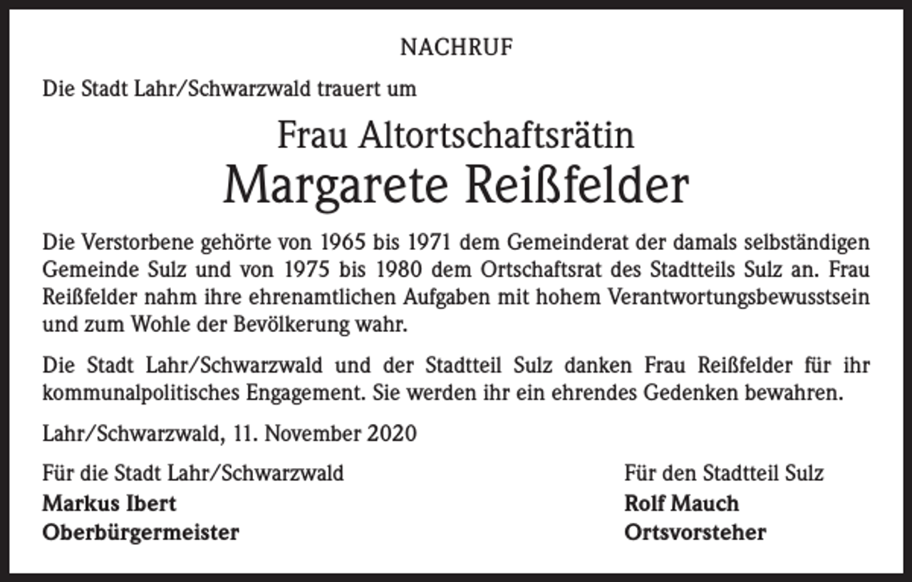 <p>NACHRUF<br />Die Stadt Lahr/Schwarzwald trauert um</p><p>Frau Altortschaftsrätin</p><p>Margarete Reißfelder<br />Die Verstorbene gehörte von 1965 bis 1971 dem Gemeinderat der damals selbständigen<br />Gemeinde Sulz und von 1975 bis 1980 dem Ortschaftsrat des Stadtteils Sulz an. Frau<br />Reißfelder nahm ihre ehrenamtlichen Aufgaben mit hohem Verantwortungsbewusstsein<br />und zum Wohle der Bevölkerung wahr.<br />Die Stadt Lahr/Schwarzwald und der Stadtteil Sulz danken Frau Reißfelder für ihr<br />­kommunalpolitisches Engagement. Sie werden ihr ein ehrendes Gedenken bewahren.<br />Lahr/Schwarzwald, 11. November 2020<br />Für die Stadt Lahr/Schwarzwald<br />Markus Ibert<br />Oberbürgermeister</p><p>Für den Stadtteil Sulz<br />Rolf Mauch<br />Ortsvorsteher</p>