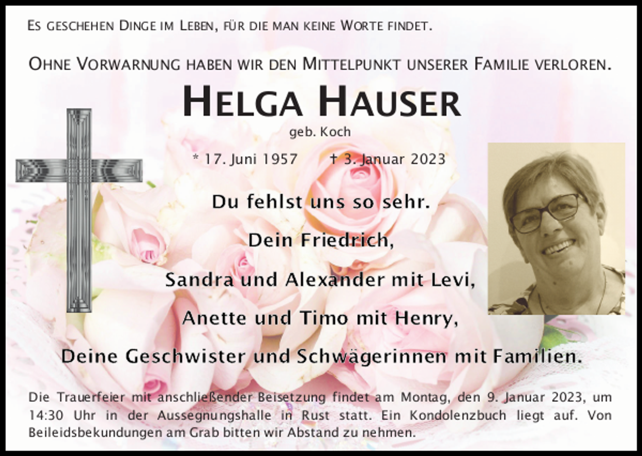 <p>ES GESCHEHEN DINGE IM LEBEN, FÜR DIE MAN KEINE W ORTE FINDET .</p><p>OHNE VORWARNUNG HABEN WIR DEN MITTELPUNKT</p><p>UNSERER</p><p>FAMILIE VERLOREN.</p><p>HELGA HAUSER<br />geb. Koch</p><p>* 17. Juni 1957</p><p> 3. Januar 2023</p><p>Die Trauerfeier mit anschließender Beisetzung findet am Montag, den 9. Januar 2023, um<br />14:30 Uhr in der Aussegnungshalle in Rust statt. Ein Kondolenzbuch liegt auf. Von<br />Beileidsbekundungen am Grab bitten wir Abstand zu nehmen.</p>