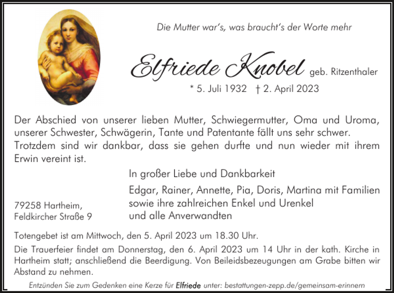 <p>Die Mutter war‘s, was braucht‘s der Worte mehr</p><p>Elfriede Knobel</p><p>geb. Ritzenthaler</p><p>* 5. Juli 1932 † 2. April 2023</p><p>Der Abschied von unserer lieben Mutter, Schwiegermutter, Oma und Uroma,<br />unserer Schwester, Schwägerin, Tante und Patentante fällt uns sehr schwer.<br />Trotzdem sind wir dankbar, dass sie gehen durfte und nun wieder mit ihrem<br />Erwin vereint ist.<br />In großer Liebe und Dankbarkeit<br />79258 Hartheim,<br />Feldkircher Straße 9</p><p>Edgar, Rainer, Annette, Pia, Doris, Martina mit Familien<br />sowie ihre zahlreichen Enkel und Urenkel<br />und alle Anverwandten</p><p>Totengebet ist am Mittwoch, den 5. April 2023 um 18.30 Uhr.<br />Die Trauerfeier findet am Donnerstag, den 6. April 2023 um 14 Uhr in der kath. Kirche in<br />Hartheim statt; anschließend die Beerdigung. Von Beileidsbezeugungen am Grabe bitten wir<br />Abstand zu nehmen.<br />Entzünden Sie zum Gedenken eine Kerze für</p><p>unter: bestattungen-zepp.de/gemeinsam-erinnern</p>