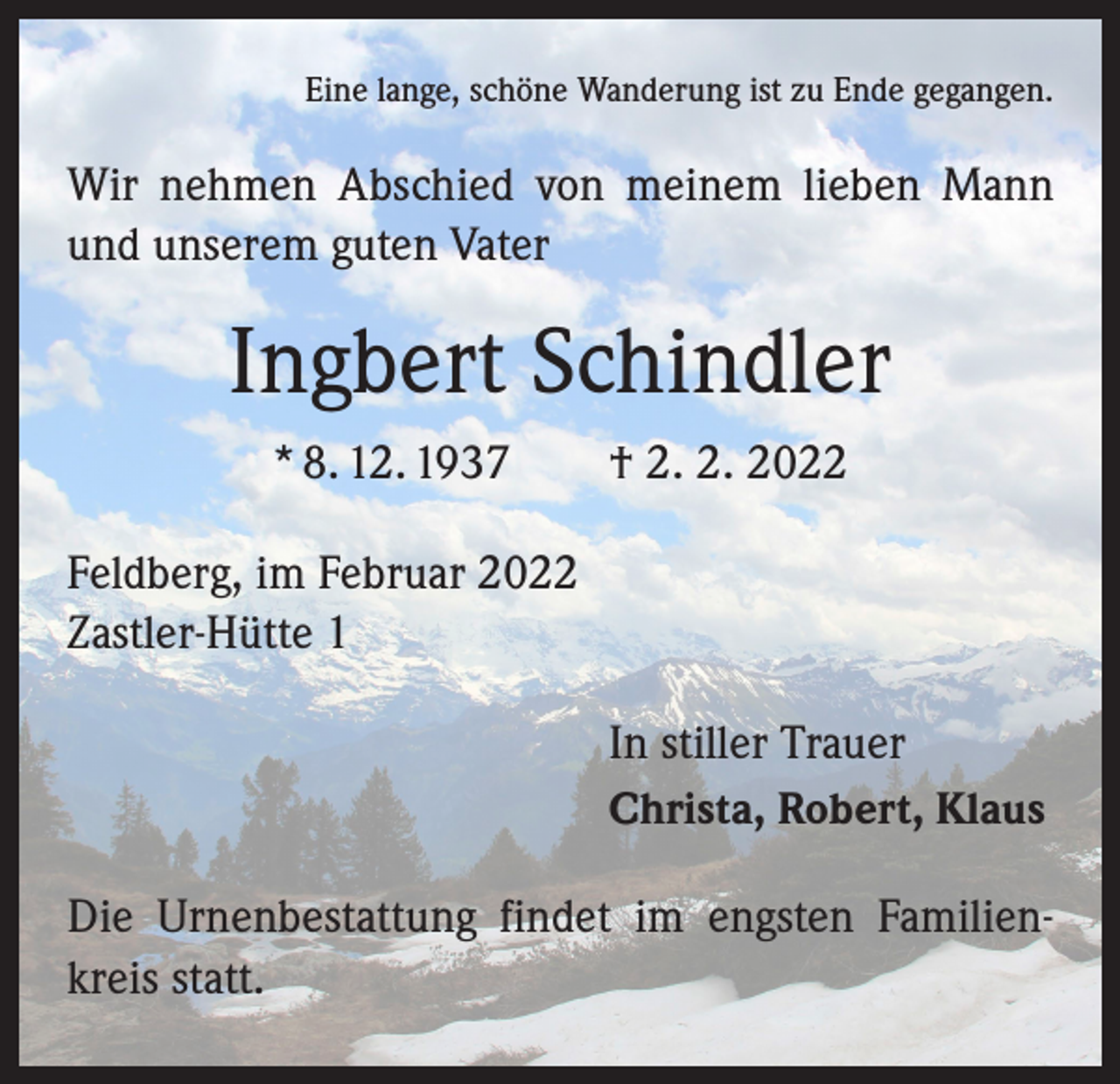 <p>Eine lange, schöne Wanderung ist zu Ende gegangen.</p><p>Wir nehmen Abschied von meinem lieben Mann<br />und unserem guten Vater</p><p>Ingbert Schindler<br />* 8. 12. 1937 † 2. 2. 2022<br />Feldberg, im Februar 2022<br />Zastler-Hütte 1<br />In stiller Trauer<br />Christa, Robert, Klaus<br />Die Urnenbestattung findet im engsten Familienkreis statt.</p>