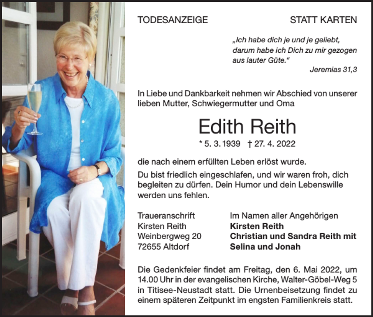 <p>TODESANZEIGE</p><p>STATT KARTEN<br />„Ich habe dich je und je geliebt,<br />darum habe ich Dich zu mir gezogen<br />aus lauter Güte.“</p><p>Jeremias 31,3</p><p>In Liebe und Dankbarkeit nehmen wir Abschied von unserer<br />lieben Mutter, Schwiegermutter und Oma</p><p>Edith Reith<br />* 5. 3. 1939 † 27. 4. 2022<br />die nach einem erfüllten Leben erlöst wurde.<br />Du bist friedlich eingeschlafen, und wir waren froh, dich<br />begleiten zu dürfen. Dein Humor und dein Lebenswille<br />werden uns fehlen.<br />Traueranschrift<br />Kirsten Reith<br />Weinbergweg 20<br />72655 Altdorf</p><p>Im Namen aller Angehörigen<br />Kirsten Reith<br />Christian und Sandra Reith mit<br />Selina und Jonah</p><p>Die Gedenkfeier findet am Freitag, den 6. Mai 2022, um<br />14.00 Uhr in der evangelischen Kirche, Walter-Göbel-Weg 5<br />in Titisee-Neustadt statt. Die Urnenbeisetzung findet zu<br />einem späteren Zeitpunkt im engsten Familienkreis statt.</p>