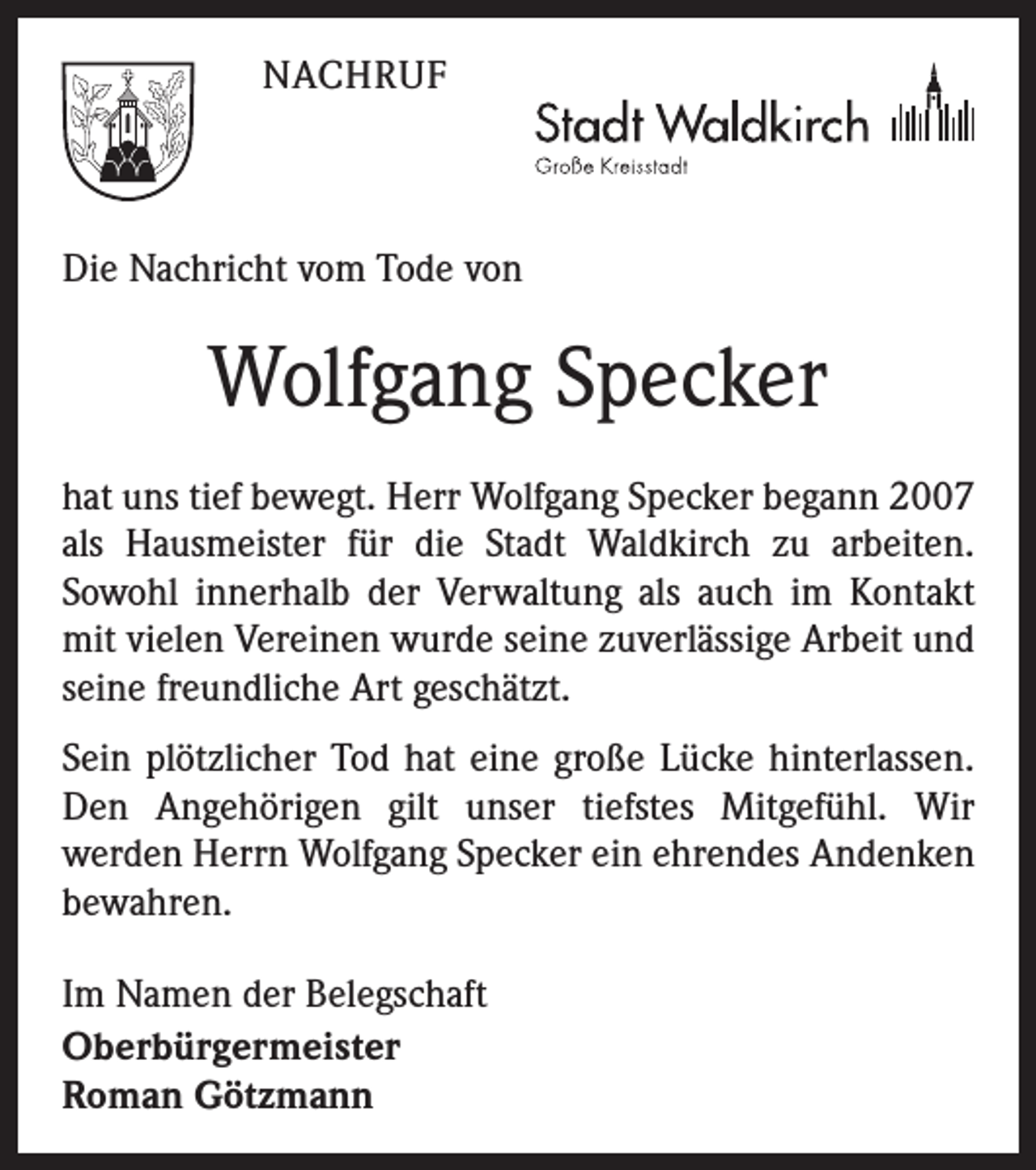 <p>NACHRUF</p><p>Die Nachricht vom Tode von</p><p>Wolfgang Specker<br />hat uns tief bewegt. Herr Wolfgang Specker begann 2007<br />als Hausmeister für die Stadt Waldkirch zu arbeiten.<br />­Sowohl innerhalb der Verwaltung als auch im Kontakt<br />mit vielen Vereinen wurde seine zuverlässige Arbeit und<br />seine freundliche Art geschätzt.<br />Sein plötzlicher Tod hat eine große Lücke hinterlassen.<br />Den Angehörigen gilt unser tiefstes Mitgefühl. Wir<br />­werden Herrn Wolfgang Specker ein ehrendes Andenken<br />bewahren.<br />Im Namen der Belegschaft<br />Oberbürgermeister<br />Roman Götzmann</p>