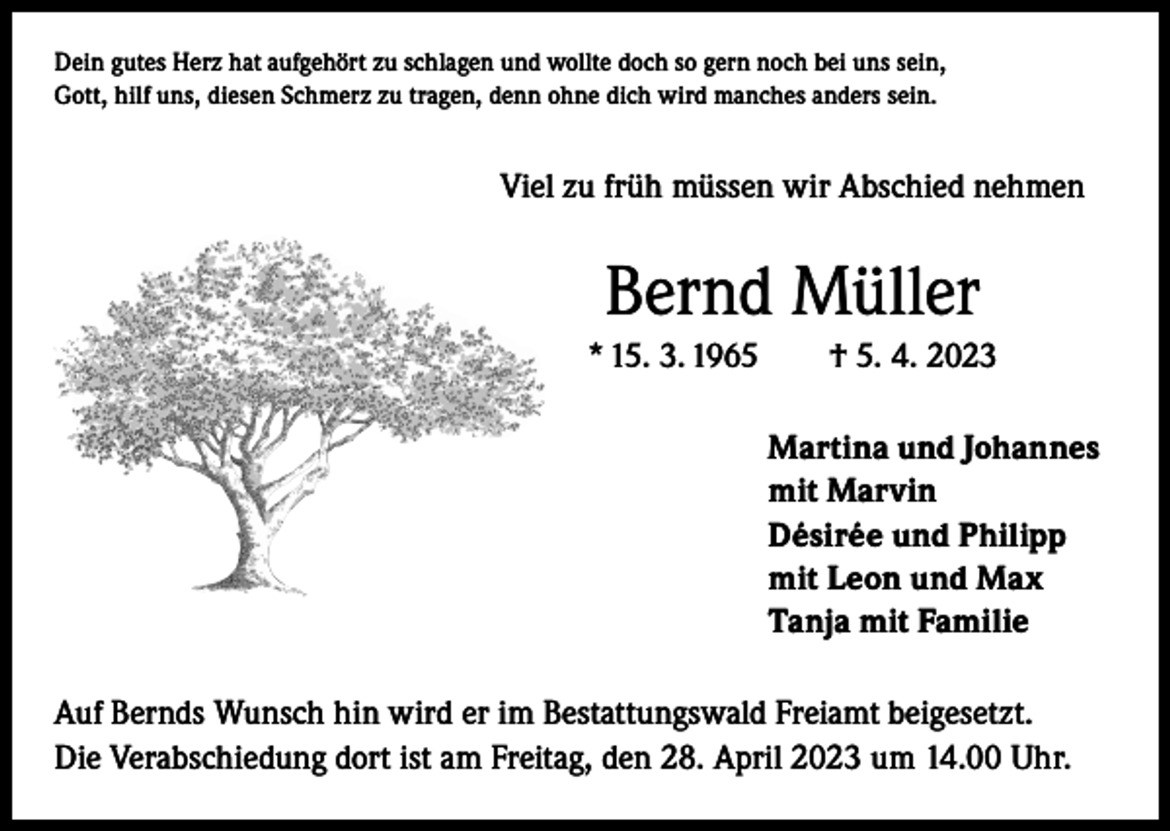 <p>Dein gutes Herz hat aufgehört zu schlagen und wollte doch so gern noch bei uns sein,<br />Gott, hilf uns, diesen Schmerz zu tragen, denn ohne dich wird manches anders sein.</p><p>Viel zu früh müssen wir Abschied nehmen</p><p>Bernd Müller<br />* 15. 3. 1965 † 5. 4. 2023<br />Martina und Johannes<br />mit Marvin<br />Désirée und Philipp<br />mit Leon und Max<br />Tanja mit Familie<br />Auf Bernds Wunsch hin wird er im Bestattungswald Freiamt beigesetzt.<br />Die Verabschiedung dort ist am Freitag, den 28. April 2023 um 14.00 Uhr.</p>