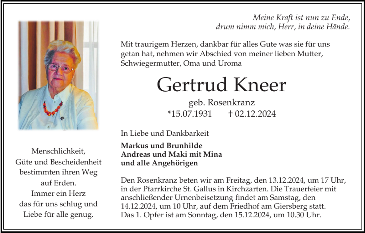<p>Meine Kraft ist nun zu Ende,<br />drum nimm mich, Herr, in deine Hände.<br />Mit traurigem Herzen, dankbar für alles Gute was sie für uns<br />getan hat, nehmen wir Abschied von meiner lieben Mutter,<br />Schwiegermutter, Oma und Uroma</p><p>Gertrud Kneer<br />geb. Rosenkranz<br />*15.07.1931<br />† 02.12.2024<br />In Liebe und Dankbarkeit</p><p>Menschlichkeit,<br />Güte und Bescheidenheit<br />bestimmten ihren Weg<br />auf Erden.<br />Immer ein Herz<br />das für uns schlug und<br />Liebe für alle genug.</p><p>Markus und Brunhilde<br />Andreas und Maki mit Mina<br />und alle Angehörigen<br />Den Rosenkranz beten wir am Freitag, den 13.12.2024, um 17 Uhr,<br />in der Pfarrkirche St. Gallus in Kirchzarten. Die Trauerfeier mit<br />anschließender Urnenbeisetzung findet am Samstag, den<br />14.12.2024, um 10 Uhr, auf dem Friedhof am Giersberg statt.<br />Das 1. Opfer ist am Sonntag, den 15.12.2024, um 10.30 Uhr.</p>