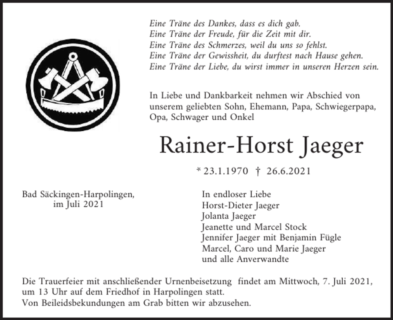 <p>Eine<br />Eine<br />Eine<br />Eine<br />Eine</p><p>Träne<br />Träne<br />Träne<br />Träne<br />Träne</p><p>des Dankes, dass es dich gab.<br />der Freude, für die Zeit mit dir.<br />des Schmerzes, weil du uns so fehlst.<br />der Gewissheit, du durftest nach Hause gehen.<br />der Liebe, du wirst immer in unseren Herzen sein.</p><p>In Liebe und Dankbarkeit nehmen wir Abschied von<br />unserem geliebten Sohn, Ehemann, Papa, Schwiegerpapa,<br />Opa, Schwager und Onkel</p><p>Rainer-Horst Jaeger<br />* 23.1.1970 £ 26.6.2021<br />Bad Säckingen-Harpolingen,<br />im Juli 2021</p><p>In endloser Liebe<br />Horst-Dieter Jaeger<br />Jolanta Jaeger<br />Jeanette und Marcel Stock<br />Jennifer Jaeger mit Benjamin Fügle<br />Marcel, Caro und Marie Jaeger<br />und alle Anverwandte</p><p>Die Trauerfeier mit anschließender Urnenbeisetzung findet am Mittwoch, 7. Juli 2021,<br />um 13 Uhr auf dem Friedhof in Harpolingen statt.<br />Von Beileidsbekundungen am Grab bitten wir abzusehen.</p>