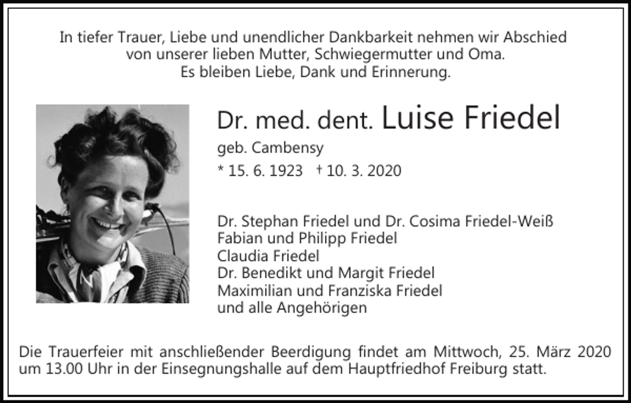 <p>In tiefer Trauer, Liebe und unendlicher Dankbarkeit nehmen wir Abschied<br />von unserer lieben Mutter, Schwiegermutter und Oma.<br />Es bleiben Liebe, Dank und Erinnerung.</p><p>Dr. med. dent. Luise<br />geb. Cambensy<br />* 15. 6. 1923 † 10. 3. 2020</p><p>Friedel</p><p>Dr. Stephan Friedel und Dr. Cosima Friedel­Weiß<br />Fabian und Philipp Friedel<br />Claudia Friedel<br />Dr. Benedikt und Margit Friedel<br />Maximilian und Franziska Friedel<br />und alle Angehörigen<br />Die Trauerfeier mit anschließender Beerdigung findet am Mittwoch, 25. März 2020<br />um 13.00 Uhr in der Einsegnungshalle auf dem Hauptfriedhof Freiburg statt.</p>