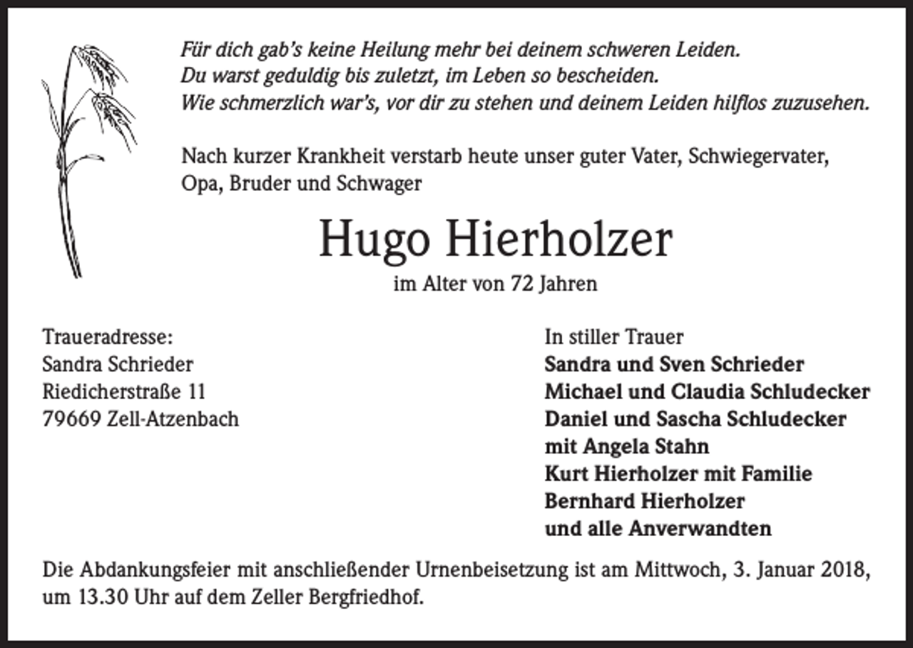 <p>Für dich gab’s keine Heilung mehr bei deinem schweren Leiden.<br />Du warst geduldig bis zuletzt, im Leben so bescheiden.<br />Wie schmerzlich war’s, vor dir zu stehen und deinem Leiden hilflos zuzusehen.</p><p>Nach kurzer Krankheit verstarb heute unser guter Vater, Schwiegervater,<br />Opa, Bruder und Schwager</p><p>Hugo Hierholzer<br />im Alter von 72 Jahren</p><p>Traueradresse:<br />Sandra Schrieder<br />Riedicherstraße 11<br />79669 Zell-Atzenbach</p><p>In stiller Trauer<br />Sandra und Sven Schrieder<br />Michael und Claudia Schludecker<br />Daniel und Sascha Schludecker<br />mit Angela Stahn<br />Kurt Hierholzer mit Familie<br />Bernhard Hierholzer<br />und alle Anverwandten</p><p>Die Abdankungsfeier mit anschließender Urnenbeisetzung ist am Mittwoch, 3. Januar 2018,<br />um 13.30 Uhr auf dem Zeller Bergfriedhof.</p>