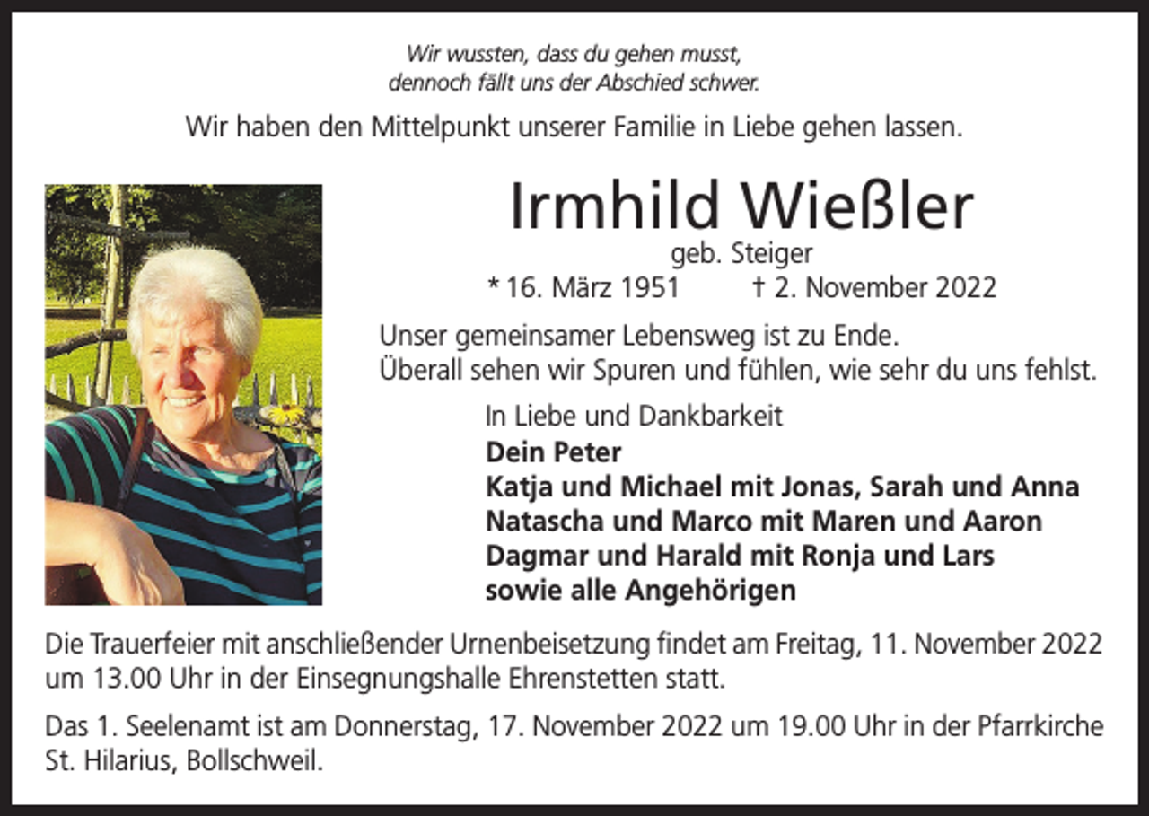 <p>Wir wussten, dass du gehen musst,<br />dennoch fällt uns der Abschied schwer.</p><p>Wir haben den Mittelpunkt unserer Familie in Liebe gehen lassen.</p><p>Irmhild Wießler</p><p>geb. Steiger<br />* 16. März 1951<br />† 2. November 2022<br />Unser gemeinsamer Lebensweg ist zu Ende.<br />Überall sehen wir Spuren und fühlen, wie sehr du uns fehlst.<br />In Liebe und Dankbarkeit<br />Dein Peter<br />Katja und Michael mit Jonas, Sarah und Anna<br />Natascha und Marco mit Maren und Aaron<br />Dagmar und Harald mit Ronja und Lars<br />sowie alle Angehörigen<br />Die Trauerfeier mit anschließender Urnenbeisetzung findet am Freitag, 11. November 2022<br />um 13.00 Uhr in der Einsegnungshalle Ehrenstetten statt.<br />Das 1. Seelenamt ist am Donnerstag, 17. November 2022 um 19.00 Uhr in der Pfarrkirche<br />St. Hilarius, Bollschweil.</p>