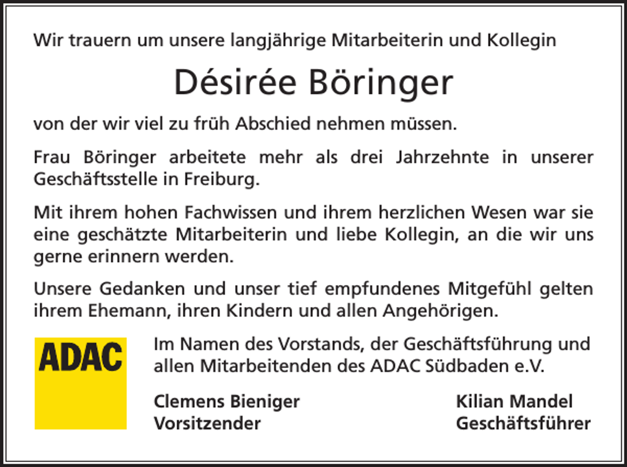<p>Wir trauern um unsere langjährige Mitarbeiterin und Kollegin</p><p>Désirée Böringer<br />von der wir viel zu früh Abschied nehmen müssen.<br />Frau Böringer arbeitete mehr als drei Jahrzehnte in unserer<br />Geschäftsstelle in Freiburg.<br />Mit ihrem hohen Fachwissen und ihrem herzlichen Wesen war sie<br />eine geschätzte Mitarbeiterin und liebe Kollegin, an die wir uns<br />­gerne erinnern werden.<br />Unsere Gedanken und unser tief empfundenes Mitgefühl gelten<br />ihrem Ehemann, ihren Kindern und allen Angehörigen.<br />Im Namen des Vorstands, der Geschäftsführung und<br />allen Mitarbeitenden des ADAC Südbaden e.V.<br />Clemens Bieniger<br />Kilian Mandel<br />Vorsitzender Geschäftsführer</p>