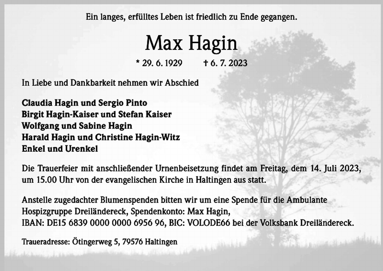 <p>Ein langes, erfülltes Leben ist friedlich zu Ende gegangen.</p><p>Max Hagin<br />* 29. 6. 1929</p><p>† 6. 7. 2023</p><p>In Liebe und Dankbarkeit nehmen wir Abschied<br />Claudia Hagin und Sergio Pinto<br />Birgit Hagin-Kaiser und Stefan Kaiser<br />Wolfgang und Sabine Hagin<br />Harald Hagin und Christine Hagin-Witz<br />Enkel und Urenkel<br />Die Trauerfeier mit anschließender Urnenbeisetzung findet am Freitag, dem 14. Juli 2023,<br />um 15.00 Uhr von der evangelischen Kirche in Haltingen aus statt.<br />Anstelle zugedachter Blumenspenden bitten wir um eine Spende für die Ambulante<br />Hospizgruppe Dreiländereck, Spendenkonto: Max Hagin,<br />IBAN: DE15 6839 6956 96, BIC: VOLODE66 bei der Volksbank Dreiländereck.<br />Traueradresse: Ötingerweg 5, 79576 Haltingen</p>