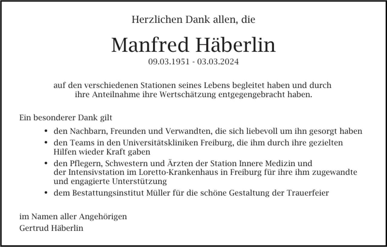 <p>Herzlichen Dank allen, die</p><p>Manfred Häberlin<br />09.03.1951 - 03.03.2024<br />auf den verschiedenen Stationen seines Lebens begleitet haben und durch<br />ihre Anteilnahme ihre Wertschätzung entgegengebracht haben.<br />Ein besonderer Dank gilt</p><p>den Nachbarn, Freunden und Verwandten, die sich liebevoll um ihn gesorgt haben<br />den Teams in den Universitätskliniken Freiburg, die ihm durch ihre gezielten<br />Hilfen wieder Kraft gaben</p><p>den Pflegern, Schwestern und Ärzten der Station Innere Medizin und</p><p>der Intensivstation im Loretto-Krankenhaus in Freiburg für ihre ihm zugewandte<br />und engagierte Unterstützung<br />dem Bestattungsinstitut Müller für die schöne Gestaltung der Trauerfeier<br />im Namen aller Angehörigen<br />Gertrud Häberlin</p>