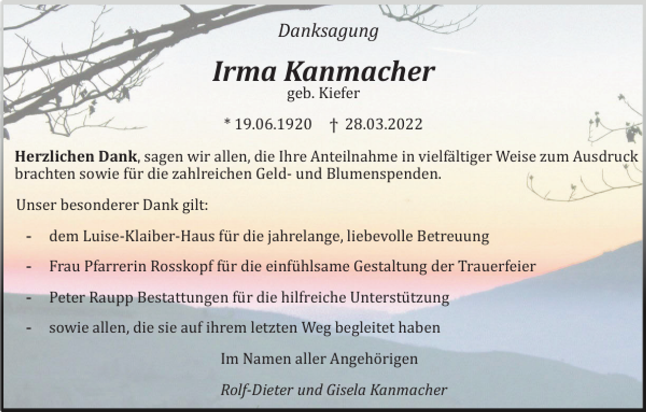 <p>Danksagung</p><p>Irma Kanmacher<br />geb. Kiefer<br />* 19.06.1920</p><p>ϯ 28.03.2022</p><p>Herzlichen Dank, sagen wir allen, die Ihre Anteilnahme in vielfältiger Weise zum Ausdruck<br />brachten sowie für die zahlreichen Geld- und Blumenspenden.<br />Unser besonderer Dank gilt:<br />-</p><p>dem Luise-Klaiber-Haus für die jahrelange, liebevolle Betreuung</p><p>-</p><p>Frau Pfarrerin Rosskopf für die einfühlsame Gestaltung der Trauerfeier</p><p>-</p><p>Peter Raupp Bestattungen für die hilfreiche Unterstützung</p><p>-</p><p>sowie allen, die sie auf ihrem letzten Weg begleitet haben<br />Im Namen aller Angehörigen<br />Rolf-Dieter und Gisela Kanmacher</p>
