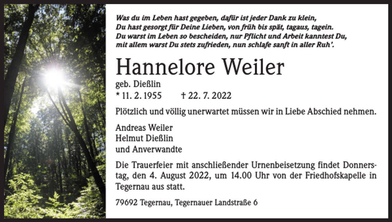 <p>Was du im Leben hast gegeben, dafür ist jeder Dank zu klein,<br />Du hast gesorgt für Deine Lieben, von früh bis spät, tagaus, tagein.<br />Du warst im Leben so bescheiden, nur Pflicht und Arbeit kanntest Du,<br />mit allem warst Du stets zufrieden, nun schlafe sanft in aller Ruh’.</p><p>Hannelore Weiler<br />geb. Dießlin<br />* 11. 2. 1955 † 22. 7. 2022</p><p>Plötzlich und völlig unerwartet müssen wir in Liebe Abschied nehmen.<br />Andreas Weiler<br />Helmut Dießlin<br />und Anverwandte<br />Die Trauerfeier mit anschließender Urnenbeisetzung findet Donnerstag, den 4. August 2022, um 14.00 Uhr von der Friedhofskapelle in<br />Tegernau aus statt.<br />79692 Tegernau, Tegernauer Landstraße 6</p>