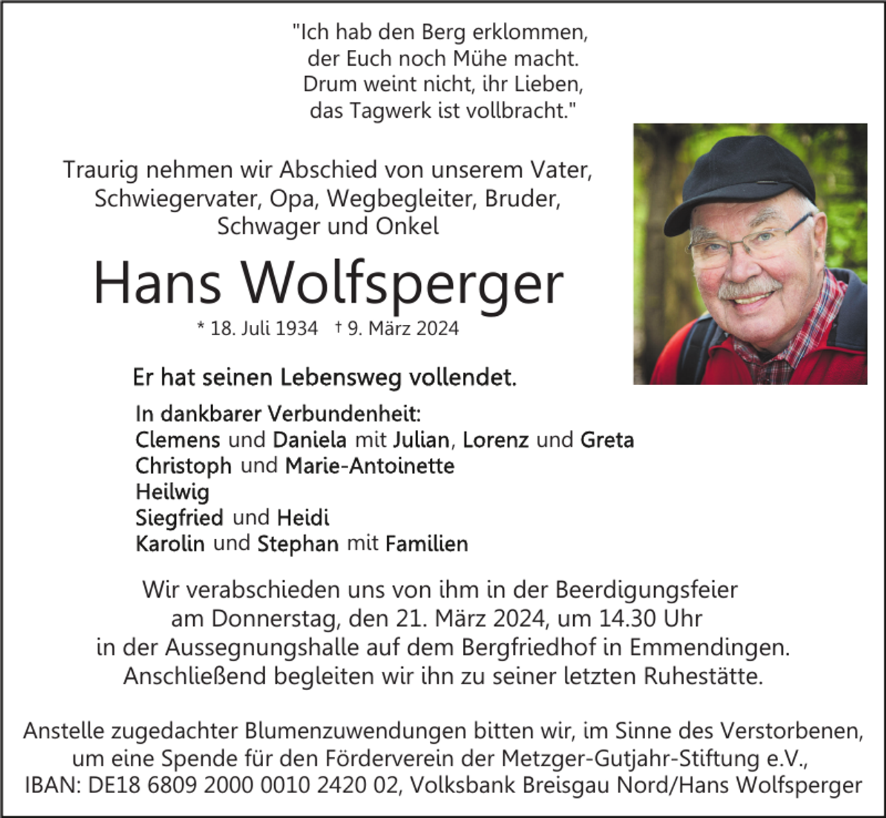 <p>"Ich hab den Berg erklommen,<br />der Euch noch Mühe macht.<br />Drum weint nicht, ihr Lieben,<br />das Tagwerk ist vollbracht."</p><p>Traurig nehmen wir Abschied von unserem Vater,<br />Schwiegervater, Opa, Wegbegleiter, Bruder,<br />Schwager und Onkel</p><p>Hans Wolfsperger<br />* 18. Juli 1934 † 9. März 2024</p><p>und<br />und<br />und<br />und</p><p>mit</p><p>,</p><p>und</p><p>mit</p><p>Wir verabschieden uns von ihm in der Beerdigungsfeier<br />am Donnerstag, den 21. März 2024, um 14.30 Uhr<br />in der Aussegnungshalle auf dem Bergfriedhof in Emmendingen.<br />Anschließend begleiten wir ihn zu seiner letzten Ruhestätte.<br />Anstelle zugedachter Blumenzuwendungen bitten wir, im Sinne des Verstorbenen,<br />um eine Spende für den Förderverein der Metzger-Gutjahr-Stiftung e.V.,<br />IBAN: DE18 6809 2010 2422, Volksbank Breisgau Nord/Hans Wolfsperger</p>