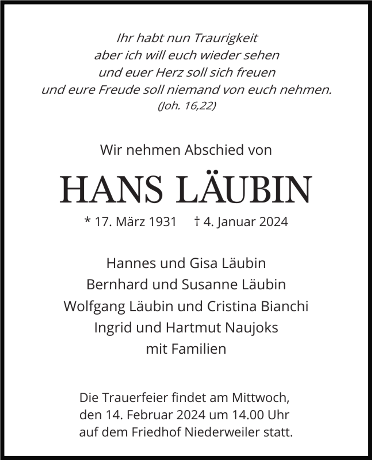 <p>Ihr habt nun Traurigkeit<br />aber ich will euch wieder sehen<br />und euer Herz soll sich freuen<br />und eure Freude soll niemand von euch nehmen.<br />(Joh. 16,22)</p><p>Wir nehmen Abschied von</p><p>HANS LÄUBIN<br />* 17. März 1931</p><p>† 4. Januar 2024</p><p>Hannes und Gisa Läubin<br />Bernhard und Susanne Läubin<br />Wolfgang Läubin und Cristina Bianchi<br />Ingrid und Hartmut Naujoks<br />mit Familien<br />Die Trauerfeier ﬁndet am Mittwoch,<br />den 14. Februar 2024 um 14.00 Uhr<br />auf dem Friedhof Niederweiler statt.</p>