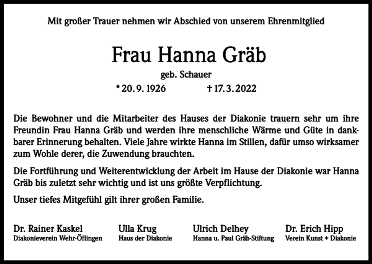 <p>Mit großer Trauer nehmen wir Abschied von unserem Ehrenmitglied</p><p>Frau Hanna Gräb<br />geb. Schauer<br />* 20. 9. 1926<br />† 17. 3. 2022<br />Die Bewohner und die Mitarbeiter des Hauses der Diakonie trauern sehr um ihre<br />Freundin Frau Hanna Gräb und werden ihre menschliche Wärme und Güte in dank­<br />barer Erinnerung behalten. Viele Jahre wirkte Hanna im Stillen, dafür umso wirksamer<br />zum Wohle derer, die Zuwendung brauchten.<br />Die Fortführung und Weiterentwicklung der Arbeit im Hause der Diakonie war Hanna<br />Gräb bis zuletzt sehr wichtig und ist uns größte Verpflichtung.<br />Unser tiefes Mitgefühl gilt ihrer großen Familie.<br />Dr. Rainer Kaskel</p><p>Diakonieverein Wehr-Öflingen</p><p>Ulla Krug</p><p>Haus der Diakonie</p><p>Ulrich Delhey</p><p>Hanna u. Paul Gräb-Stiftung</p><p>Dr. Erich Hipp</p><p>Verein Kunst + Diakonie</p>