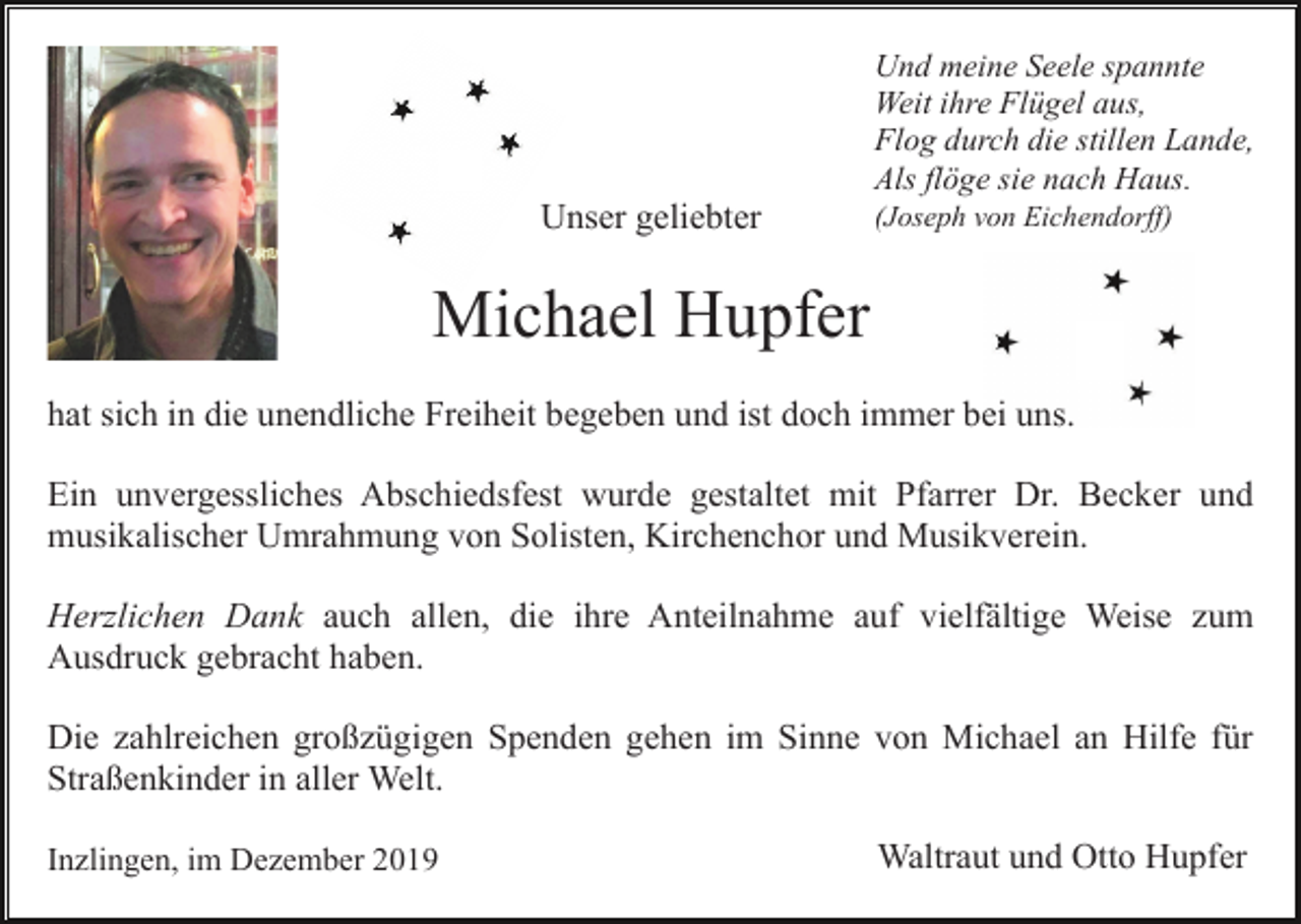 <p>Und meine Seele spannte<br />Weit ihre Flügel aus,<br />Flog durch die stillen Lande,<br />Als flöge sie nach Haus.</p><p>Unser geliebter</p><p>(Joseph von Eichendorff)</p><p>Michael Hupfer<br />hat sich in die unendliche Freiheit begeben und ist doch immer bei uns.<br />Ein unvergessliches Abschiedsfest wurde gestaltet mit Pfarrer Dr. Becker und<br />musikalischer Umrahmung von Solisten, Kirchenchor und Musikverein.<br />Herzlichen Dank auch allen, die ihre Anteilnahme auf vielfältige Weise zum<br />Ausdruck gebracht haben.<br />Die zahlreichen großzügigen Spenden gehen im Sinne von Michael an Hilfe für<br />Straßenkinder in aller Welt.<br />Inzlingen, im Dezember 2019</p><p>Waltraut und Otto Hupfer</p>