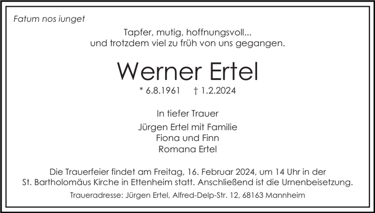 <p>Fatum nos iunget</p><p>Tapfer, mutig, hoffnungsvoll...<br />und trotzdem viel zu früh von uns gegangen.</p><p>Werner Ertel<br />* 6.8.1961</p><p>† 1.2.2024</p><p>In tiefer Trauer<br />Jürgen Ertel mit Familie<br />Fiona und Finn<br />Romana Ertel<br />Die Trauerfeier findet am Freitag, 16. Februar 2024, um 14 Uhr in der<br />St. Bartholomäus Kirche in Ettenheim statt. Anschließend ist die Urnenbeisetzung.<br />Traueradresse: Jürgen Ertel, Alfred-Delp-Str. 12, 68163 Mannheim</p>