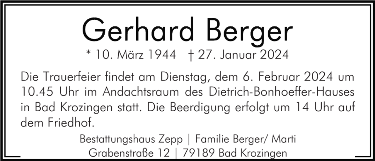 <p>* 10. März 1944 † 27. Januar 2024<br />Die Trauerfeier findet am Dienstag, dem 6. Februar 2024 um<br />10.45 Uhr im Andachtsraum des Dietrich-Bonhoeffer-Hauses<br />in Bad Krozingen statt. Die Beerdigung erfolgt um 14 Uhr auf<br />dem Friedhof.<br />Bestattungshaus Zepp | Familie Berger/ Marti<br />Grabenstraße 12 | 79189 Bad Krozingen</p>