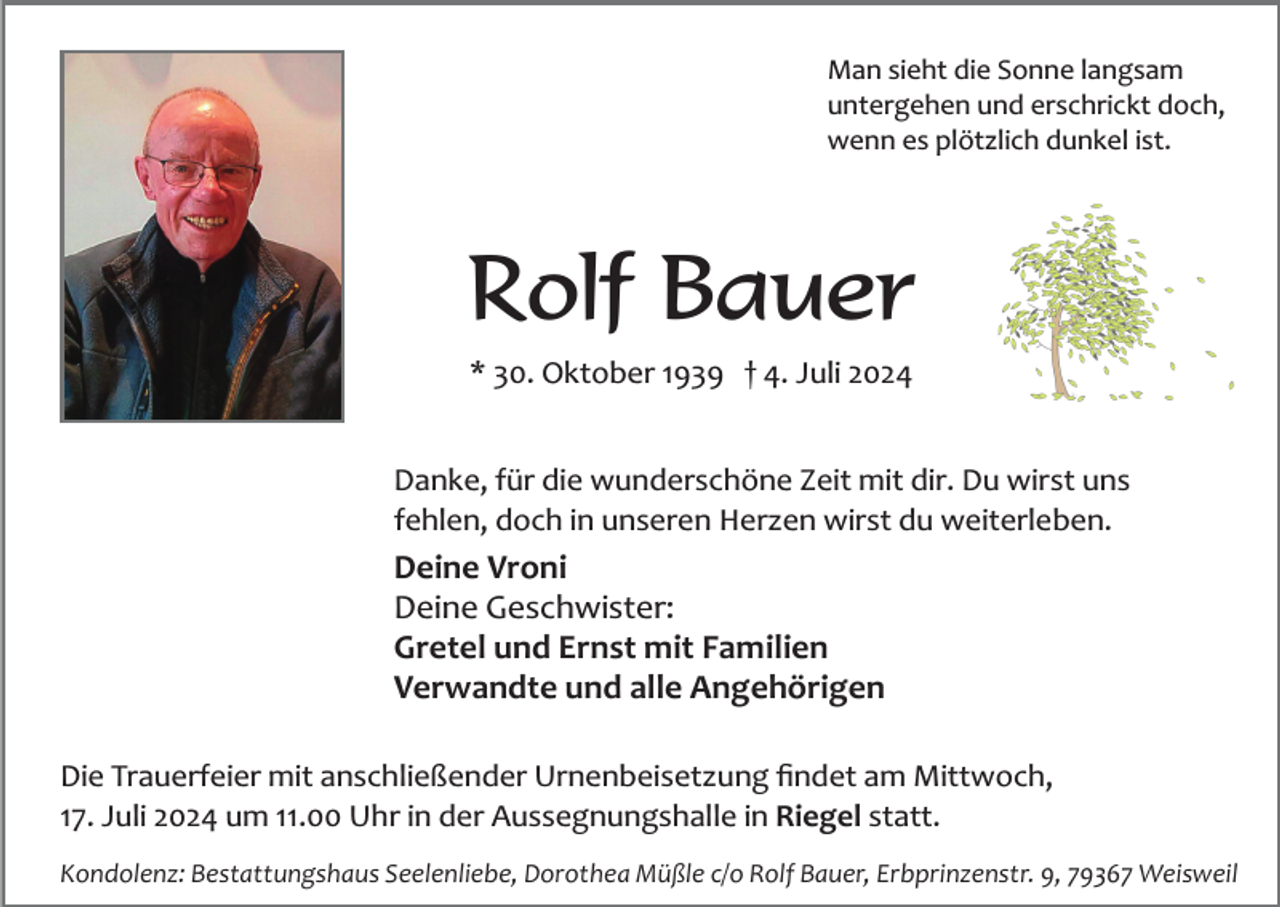 <p>Man sieht die Sonne langsam<br />untergehen und erschrickt doch,<br />wenn es plötzlich dunkel ist.</p><p>Rolf Bauer<br />* 30. Oktober 1939 † 4. Juli 2024<br />Danke, für die wunderschöne Zeit mit dir. Du wirst uns<br />fehlen, doch in unseren Herzen wirst du weiterleben.</p><p>Deine Vroni<br />Deine Geschwister:<br />Gretel und Ernst mit Familien<br />Verwandte und alle Angehörigen<br />Die Trauerfeier mit anschließender Urnenbeisetzung ﬁndet am Mittwoch,<br />17. Juli 2024 um 11.00 Uhr in der Aussegnungshalle in Riegel statt.<br />Kondolenz: Bestattungshaus Seelenliebe, Dorothea Müßle c/o Rolf Bauer, Erbprinzenstr. 9, 79367 Weisweil</p>