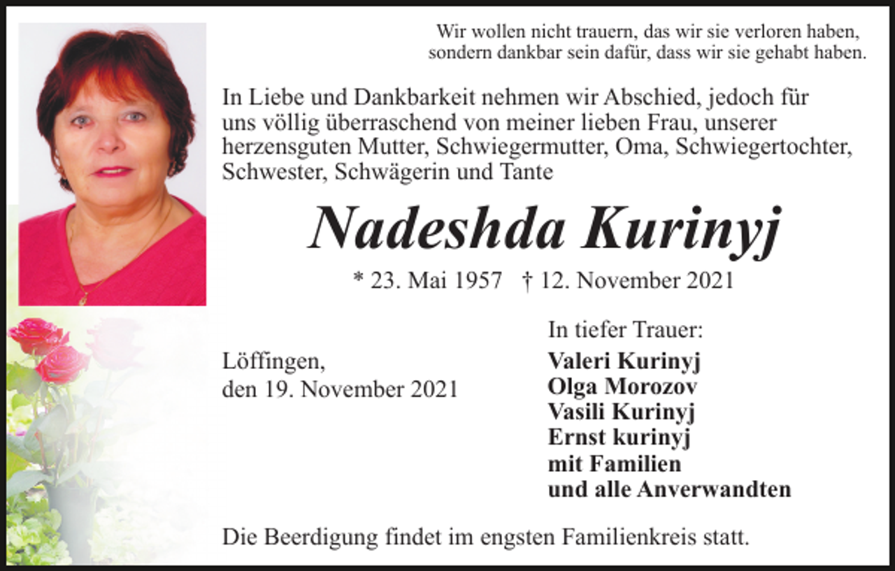 <p>Wir wollen nicht trauern, das wir sie verloren haben,<br />sondern dankbar sein dafür, dass wir sie gehabt haben.</p><p>In Liebe und Dankbarkeit nehmen wir Abschied, jedoch für<br />uns völlig überraschend von meiner lieben Frau, unserer<br />herzensguten Mutter, Schwiegermutter, Oma, Schwiegertochter,<br />Schwester, Schwägerin und Tante</p><p>Nadeshda Kurinyj<br />* 23. Mai 1957 † 12. November 2021<br />Löffingen,<br />den 19. November 2021</p><p>In tiefer Trauer:<br />Valeri Kurinyj<br />Olga Morozov<br />Vasili Kurinyj<br />Ernst kurinyj<br />mit Familien<br />und alle Anverwandten</p><p>Die Beerdigung findet im engsten Familienkreis statt.</p>