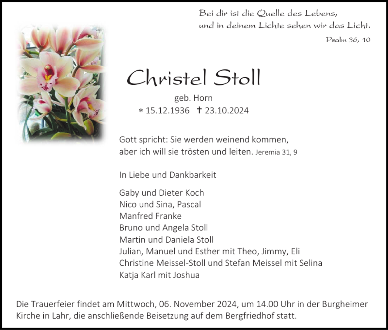 <p>Bei dir ist die Quelle des Lebens,<br />und in deinem Lichte sehen wir das Licht.<br />Psalm 36, 10</p>
<p>Christel Stoll<br />geb. Horn<br />* 15.12.1936 † 23.10.2024<br />Gott spricht: Sie werden weinend kommen,<br />aber ich will sie trösten und leiten. Jeremia 31, 9<br />In Liebe und Dankbarkeit<br />Gaby und Dieter Koch<br />Nico und Sina, Pascal<br />Manfred Franke<br />Bruno und Angela Stoll<br />Martin und Daniela Stoll<br />Julian, Manuel und Esther mit Theo, Jimmy, Eli<br />Christine Meissel-Stoll und Stefan Meissel mit Selina<br />Katja Karl mit Joshua<br />Die Trauerfeier findet am Mittwoch, 06. November 2024, um 14.00 Uhr in der Burgheimer<br />Kirche in Lahr, die anschließende Beisetzung auf dem Bergfriedhof statt.</p>