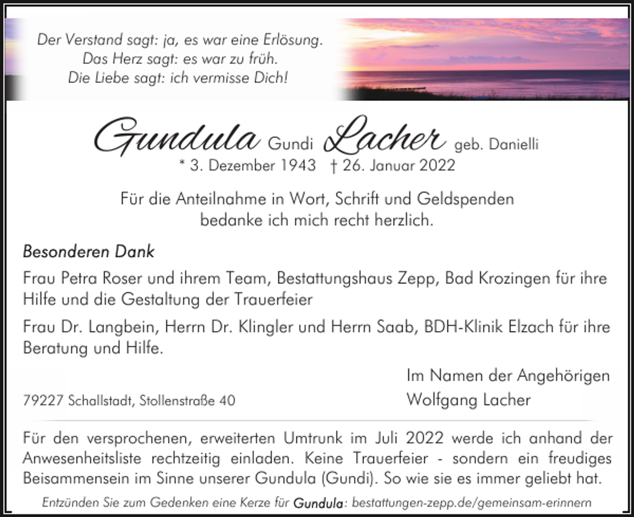<p>Der Verstand sagt: ja, es war eine Erlösung.<br />Das Herz sagt: es war zu früh.<br />Die Liebe sagt: ich vermisse Dich!</p><p>Gundula</p><p>Lacher</p><p>Gundi<br />geb. Danielli<br />* 3. Dezember 1943 † 26. Januar 2022</p><p>Für die Anteilnahme in Wort, Schrift und Geldspenden<br />bedanke ich mich recht herzlich.<br />Frau Petra Roser und ihrem Team, Bestattungshaus Zepp, Bad Krozingen für ihre<br />Hilfe und die Gestaltung der Trauerfeier<br />Frau Dr. Langbein, Herrn Dr. Klingler und Herrn Saab, BDH-Klinik Elzach für ihre<br />Beratung und Hilfe.<br />79227 Schallstadt, Stollenstraße 40</p><p>Im Namen der Angehörigen<br />Wolfgang Lacher</p><p>Für den versprochenen, erweiterten Umtrunk im Juli 2022 werde ich anhand der<br />Anwesenheitsliste rechtzeitig einladen. Keine Trauerfeier - sondern ein freudiges<br />Beisammensein im Sinne unserer Gundula (Gundi). So wie sie es immer geliebt hat.<br />Entzünden Sie zum Gedenken eine Kerze für</p><p>: bestattungen-zepp.de/gemeinsam-erinnern</p>