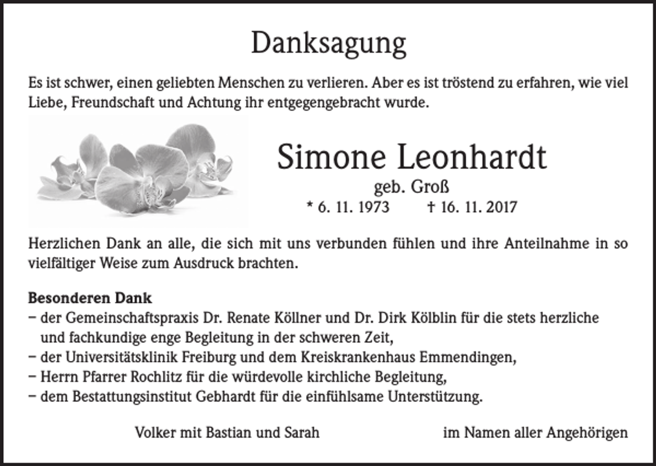 <p>Danksagung<br />Es ist schwer, einen geliebten Menschen zu verlieren. Aber es ist tröstend zu erfahren, wie viel<br />Liebe, Freundschaft und Achtung ihr entgegengebracht wurde.</p><p>Simone Leonhardt<br />geb. Groß</p><p>* 6. 11. 1973</p><p>† 16. 11. 2017</p><p>Herzlichen Dank an alle, die sich mit uns verbunden fühlen und ihre Anteilnahme in so<br />vielfältiger Weise zum Ausdruck brachten.<br />Besonderen Dank<br />– der Gemeinschaftspraxis Dr. Renate Köllner und Dr. Dirk Kölblin für die stets herzliche<br />und fachkundige enge Begleitung in der schweren Zeit,<br />– der Universitätsklinik Freiburg und dem Kreiskrankenhaus Emmendingen,<br />– Herrn Pfarrer Rochlitz für die würdevolle kirchliche Begleitung,<br />– dem Bestattungsinstitut Gebhardt für die einfühlsame Unterstützung.<br />Volker mit Bastian und Sarah</p><p>im Namen aller Angehörigen</p>