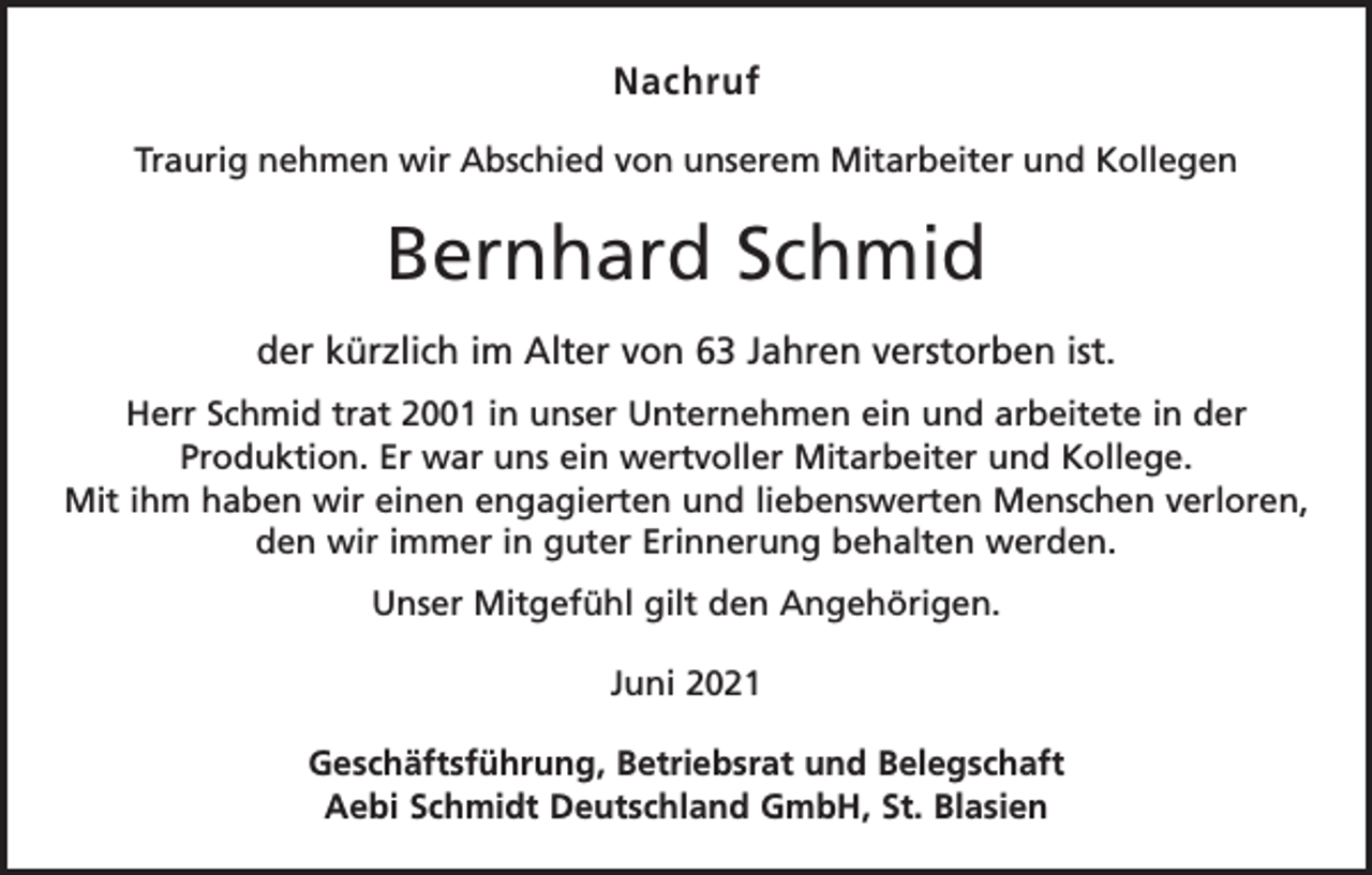 <p>Nachruf<br />Traurig nehmen wir Abschied von unserem Mitarbeiter und Kollegen</p><p>Bernhard Schmid<br />der kürzlich im Alter von 63 Jahren verstorben ist.<br />Herr Schmid trat 2001 in unser Unternehmen ein und arbeitete in der<br />­Produktion. Er war uns ein wertvoller Mitarbeiter und Kollege.<br />Mit ihm haben wir einen engagierten und liebenswerten Menschen verloren,<br />den wir immer in guter Erinnerung behalten werden.<br />Unser Mitgefühl gilt den Angehörigen.<br />Juni 2021<br />Geschäftsführung, Betriebsrat und Belegschaft<br />Aebi Schmidt Deutschland GmbH, St. Blasien</p>
