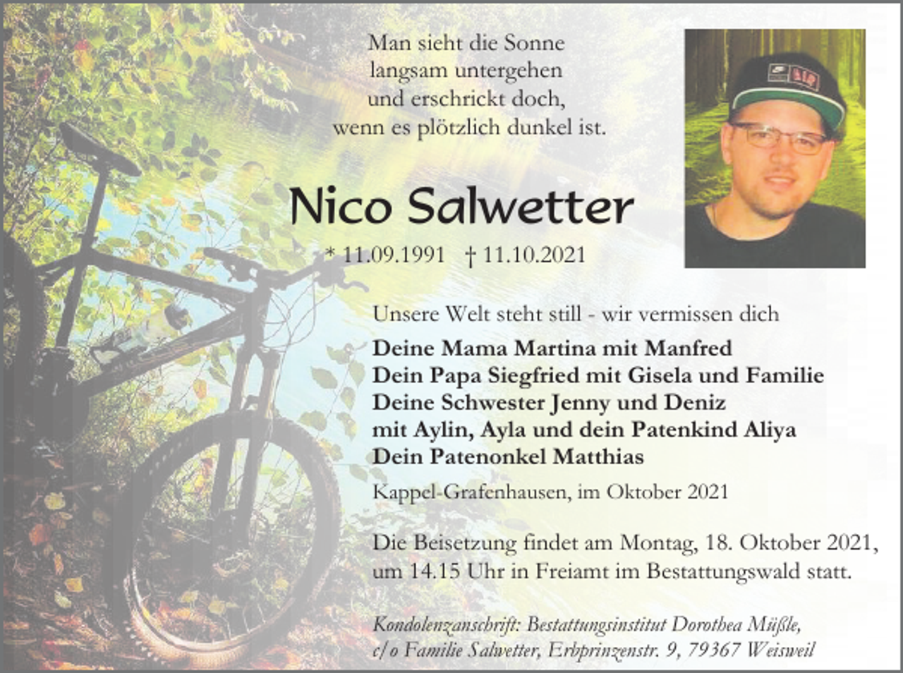 <p>Man sieht die Sonne<br />langsam untergehen<br />und erschrickt doch,<br />wenn es plötzlich dunkel ist.</p><p>Nico Salwetter<br />* 11.09.1991 † 11.10.2021<br />Unsere Welt steht still - wir vermissen dich<br />Deine Mama Martina mit Manfred<br />Dein Papa Siegfried mit Gisela und Familie<br />Deine Schwester Jenny und Deniz<br />mit Aylin, Ayla und dein Patenkind Aliya<br />Dein Patenonkel Matthias<br />Kappel-Grafenhausen, im Oktober 2021</p><p>Die Beisetzung findet am Montag, 18. Oktober 2021,<br />um 14.15 Uhr in Freiamt im Bestattungswald statt.<br />Kondolenzanschrift: Bestattungsinstitut Dorothea Müßle,<br />c/o Familie Salwetter, Erbprinzenstr. 9, 79367 Weisweil</p>