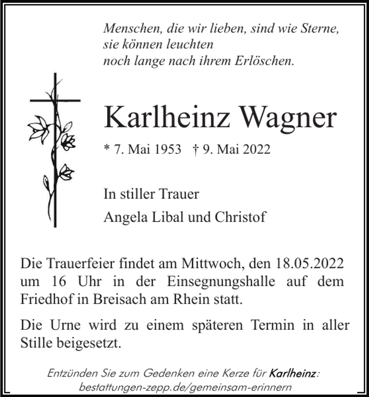 <p>Menschen, die wir lieben, sind wie Sterne,<br />sie können leuchten<br />noch lange nach ihrem Erlöschen.</p><p>Karlheinz Wagner<br />* 7. Mai 1953 † 9. Mai 2022</p><p>In stiller Trauer<br />Angela Libal und Christof<br />Die Trauerfeier findet am Mittwoch, den 18.05.2022<br />um 16 Uhr in der Einsegnungshalle auf dem<br />Friedhof in Breisach am Rhein statt.<br />Die Urne wird zu einem späteren Termin in aller<br />Stille beigesetzt.<br />Entzünden Sie zum Gedenken eine Kerze für<br />bestattungen-zepp.de/gemeinsam-erinnern</p><p>:</p>