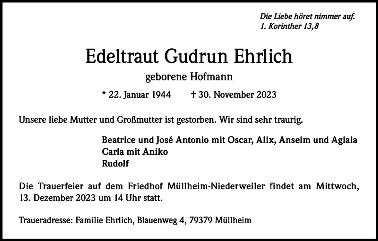 <p>Die Liebe höret nimmer auf.<br />1. Korinther 13,8</p><p>Edeltraut Gudrun Ehrlich<br />geborene Hofmann<br />* 22. Januar 1944 † 30. November 2023<br />Unsere liebe Mutter und Großmutter ist gestorben. Wir sind sehr traurig.<br />Beatrice und José Antonio mit Oscar, Alix, Anselm und Aglaia<br />Carla mit Aniko<br />Rudolf<br />Die Trauerfeier auf dem Friedhof Müllheim-Niederweiler findet am Mittwoch,<br />13. Dezember 2023 um 14 Uhr statt.<br />Traueradresse: Familie Ehrlich, Blauenweg 4, 79379 Müllheim</p>
