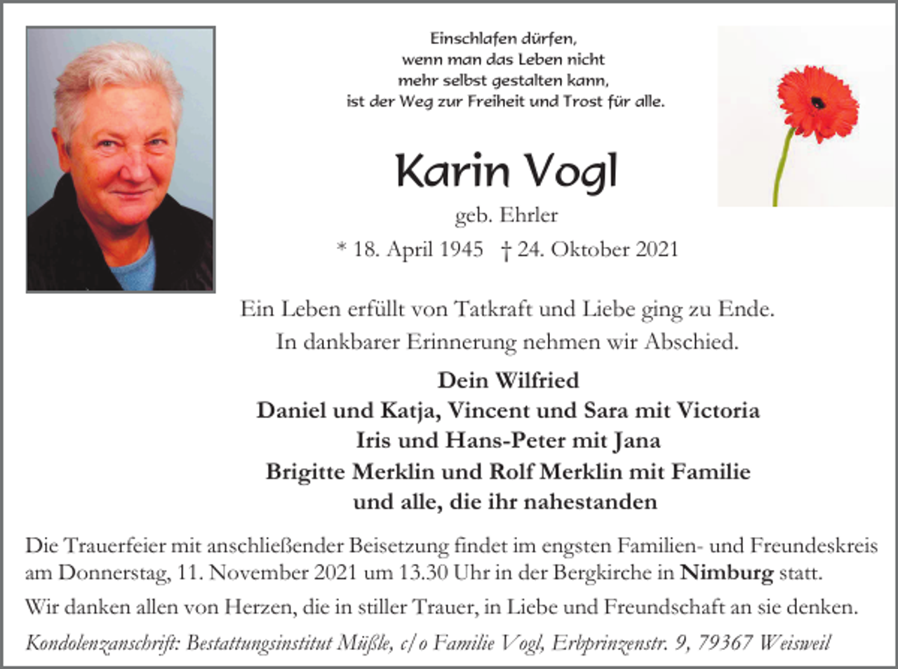 <p>Einschlafen dürfen,<br />wenn man das Leben nicht<br />mehr selbst gestalten kann,<br />ist der Weg zur Freiheit und Trost für alle.</p><p>Karin Vogl<br />geb. Ehrler<br />* 18. April 1945 † 24. Oktober 2021</p><p>Ein Leben erfüllt von Tatkraft und Liebe ging zu Ende.<br />In dankbarer Erinnerung nehmen wir Abschied.<br />Dein Wilfried<br />Daniel und Katja, Vincent und Sara mit Victoria<br />Iris und Hans-Peter mit Jana<br />Brigitte Merklin und Rolf Merklin mit Familie<br />und alle, die ihr nahestanden<br />Die Trauerfeier mit anschließender Beisetzung findet im engsten Familien- und Freundeskreis<br />am Donnerstag, 11. November 2021 um 13.30 Uhr in der Bergkirche in Nimburg statt.<br />Wir danken allen von Herzen, die in stiller Trauer, in Liebe und Freundschaft an sie denken.<br />Kondolenzanschrift: Bestattungsinstitut Müßle, c/o Familie Vogl, Erbprinzenstr. 9, 79367 Weisweil</p>