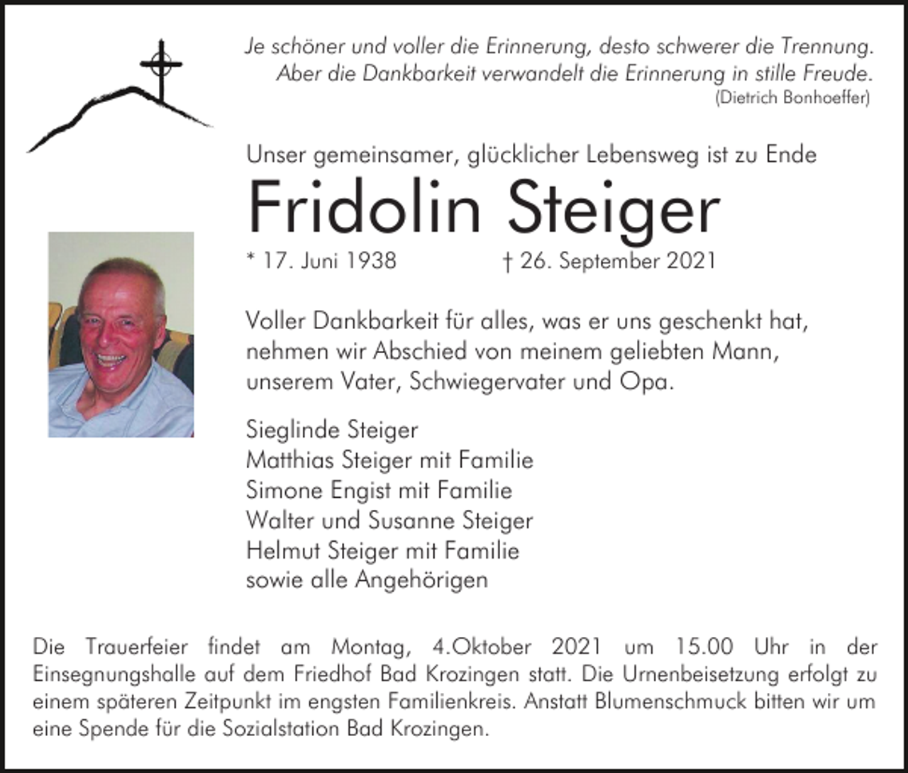 <p>Je schöner und voller die Erinnerung, desto schwerer die Trennung.<br />Aber die Dankbarkeit verwandelt die Erinnerung in stille Freude.<br />(Dietrich Bonhoeffer)</p><p>Unser gemeinsamer, glücklicher Lebensweg ist zu Ende</p><p>Fridolin Steiger<br />* 17. Juni 1938</p><p>† 26. September 2021</p><p>Voller Dankbarkeit für alles, was er uns geschenkt hat,<br />nehmen wir Abschied von meinem geliebten Mann,<br />unserem Vater, Schwiegervater und Opa.<br />Sieglinde Steiger<br />Matthias Steiger mit Familie<br />Simone Engist mit Familie<br />Walter und Susanne Steiger<br />Helmut Steiger mit Familie<br />sowie alle Angehörigen<br />Die Trauerfeier findet am Montag, 4.Oktober 2021 um 15.00 Uhr in der<br />Einsegnungshalle auf dem Friedhof Bad Krozingen statt. Die Urnenbeisetzung erfolgt zu<br />einem späteren Zeitpunkt im engsten Familienkreis. Anstatt Blumenschmuck bitten wir um<br />eine Spende für die Sozialstation Bad Krozingen.</p>