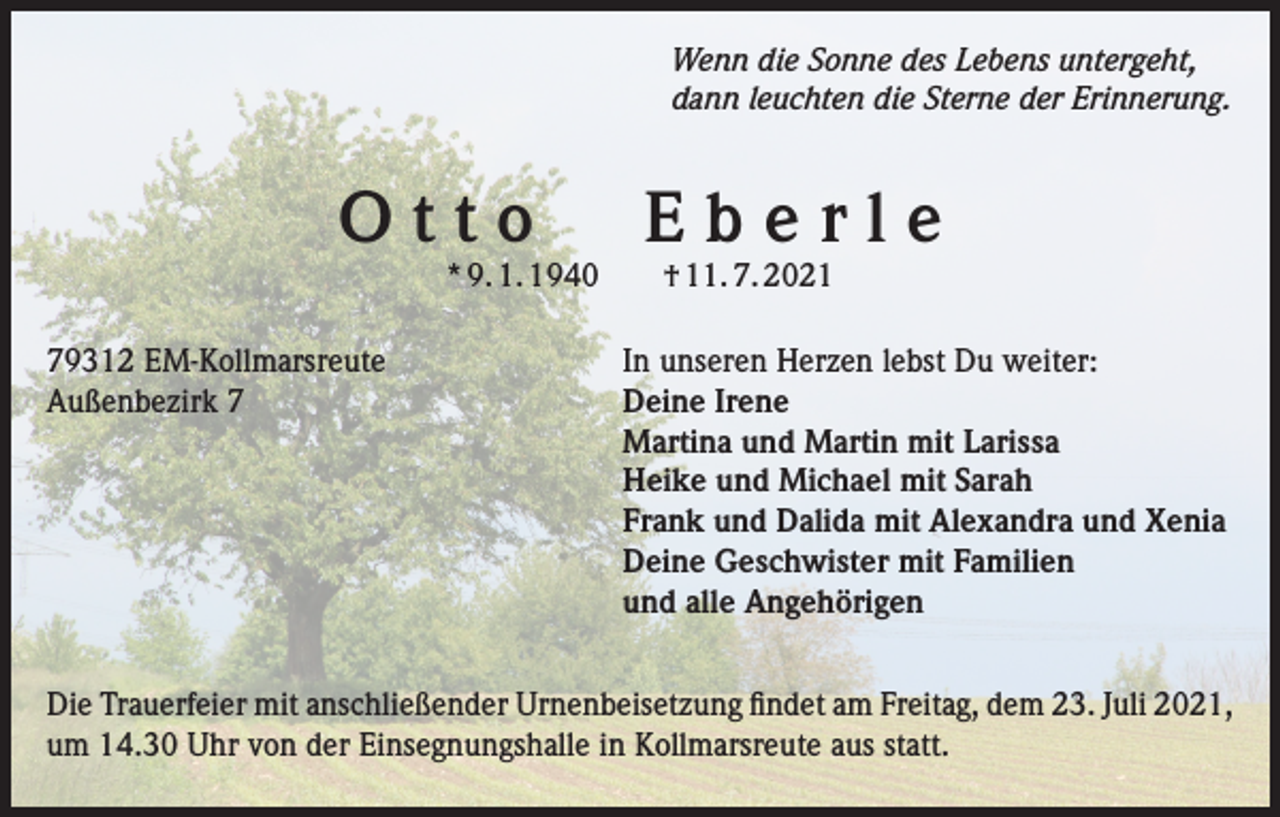 <p>Wenn die Sonne des Lebens untergeht,<br />dann leuchten die Sterne der Erinnerung.</p><p>Otto Eberle<br />* 9. 1. 1940 † 11. 7. 2021</p><p>79312 EM-Kollmarsreute<br />In unseren Herzen lebst Du weiter:<br />Außenbezirk 7 Deine Irene<br />Martina und Martin mit Larissa<br />Heike und Michael mit Sarah</p><p>Frank und Dalida mit Alexandra und Xenia<br />Deine Geschwister mit Familien<br />und alle Angehörigen<br />Die Trauerfeier mit anschließender Urnenbeisetzung findet am Freitag, dem 23. Juli 2021,<br />um 14.30 Uhr von der Einsegnungshalle in Kollmarsreute aus statt.</p>