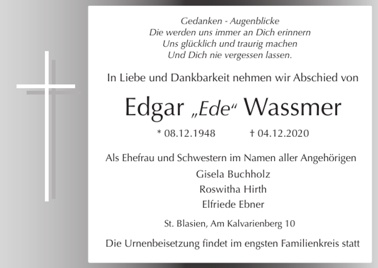 <p>Gedanken - Augenblicke<br />Die werden uns immer an Dich erinnern<br />Uns glücklich und traurig machen<br />Und Dich nie vergessen lassen.</p><p>In Liebe und Dankbarkeit nehmen wir Abschied von</p><p>Edgar „Ede“ Wassmer<br />* 08.12.1948</p><p>† 04.12.2020</p><p>Als Ehefrau und Schwestern im Namen aller Angehörigen<br />Gisela Buchholz<br />Roswitha Hirth<br />Elfriede Ebner<br />St. Blasien, Am Kalvarienberg 10</p><p>Die Urnenbeisetzung findet im engsten Familienkreis statt</p>