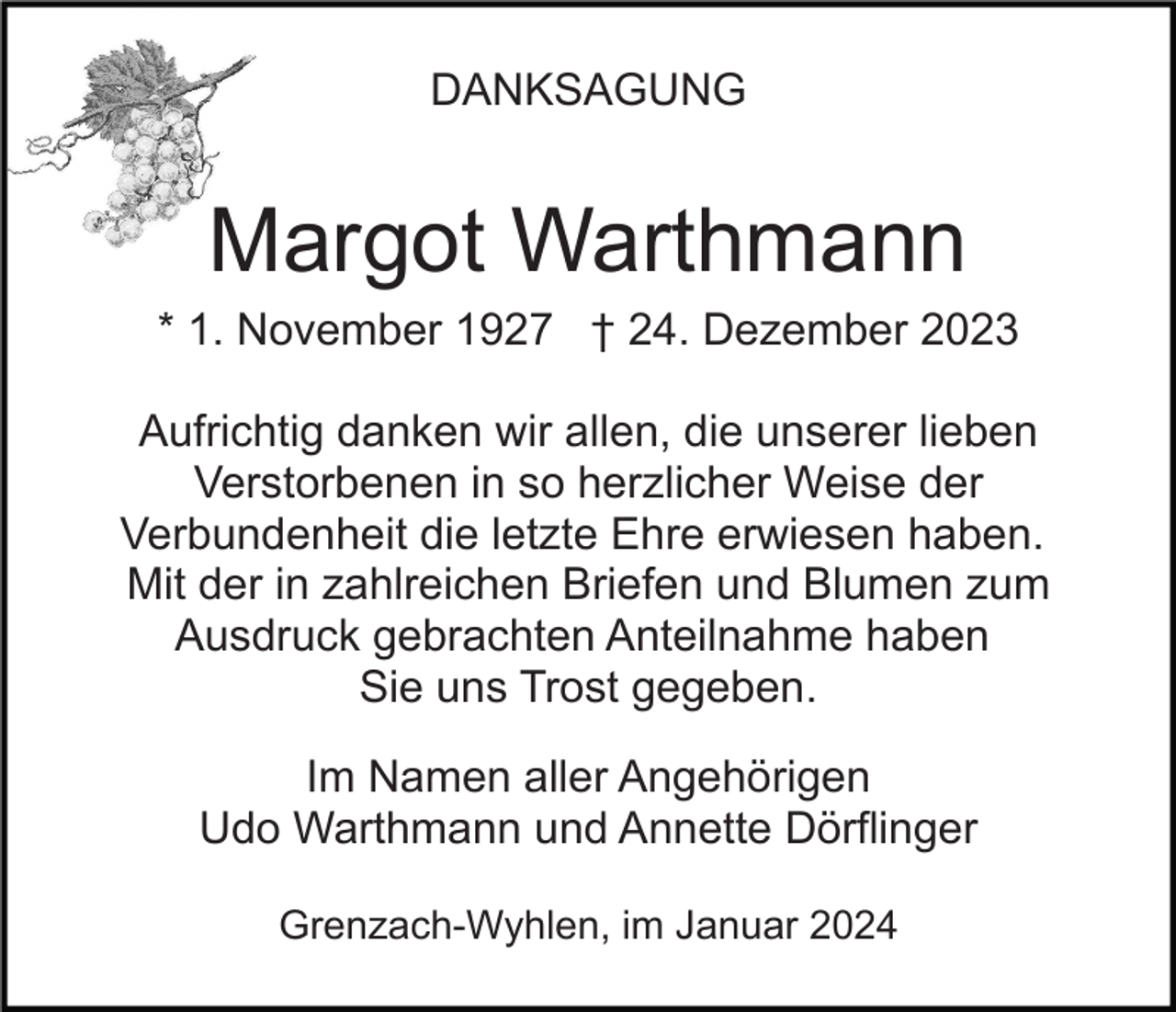 <p>DANKSAGUNG</p><p>Margot Warthmann<br />* 1. November 1927 † 24. Dezember 2023<br />Aufrichtig danken wir allen, die unserer lieben<br />Verstorbenen in so herzlicher Weise der<br />Verbundenheit die letzte Ehre erwiesen haben.<br />Mit der in zahlreichen Briefen und Blumen zum<br />Ausdruck gebrachten Anteilnahme haben<br />Sie uns Trost gegeben.<br />Im Namen aller Angehörigen<br />Udo Warthmann und Annette Dörflinger<br />Grenzach-Wyhlen, im Januar 2024</p>