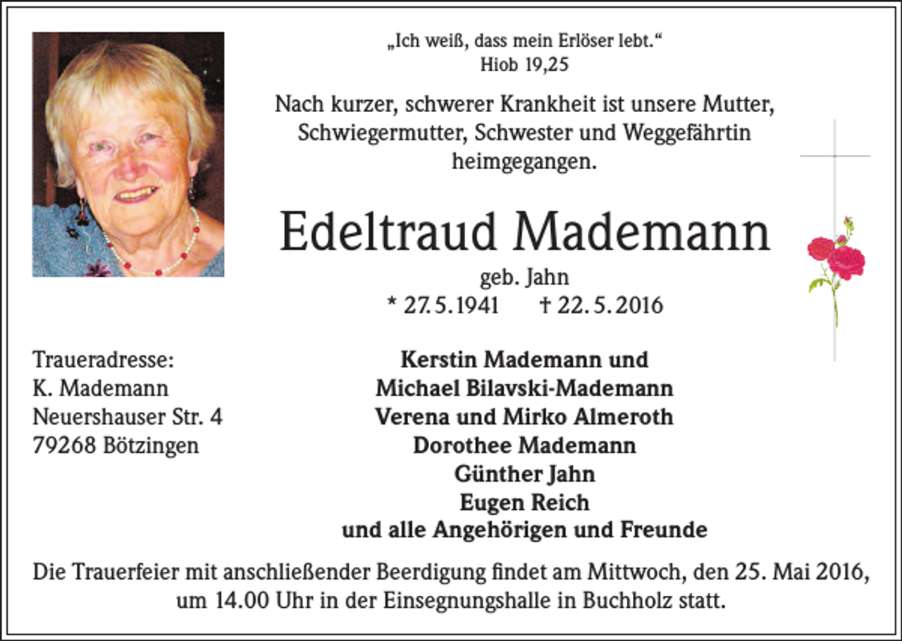 <p>„Ich weiß, dass mein Erlöser lebt.“<br />Hiob 19,25</p><p>Nach kurzer, schwerer Krankheit ist unsere Mutter,<br />Schwiegermutter, Schwester und Weggefährtin<br />heimgegangen.</p><p>Edeltraud Mademann<br />geb. Jahn<br />* 27. 5.1941 † 22. 5. 2016</p><p>Traueradresse:<br />K. Mademann<br />Neuershauser Str. 4<br />79268 Bötzingen</p><p>Kerstin Mademann und<br />Michael Bilavski-Mademann<br />Verena und Mirko Almeroth<br />Dorothee Mademann<br />Günther Jahn<br />Eugen Reich<br />und alle Angehörigen und Freunde</p><p>Die Trauerfeier mit anschließender Beerdigung findet am Mittwoch, den 25. Mai 2016,<br />um 14.00 Uhr in der Einsegnungshalle in Buchholz statt.</p>
