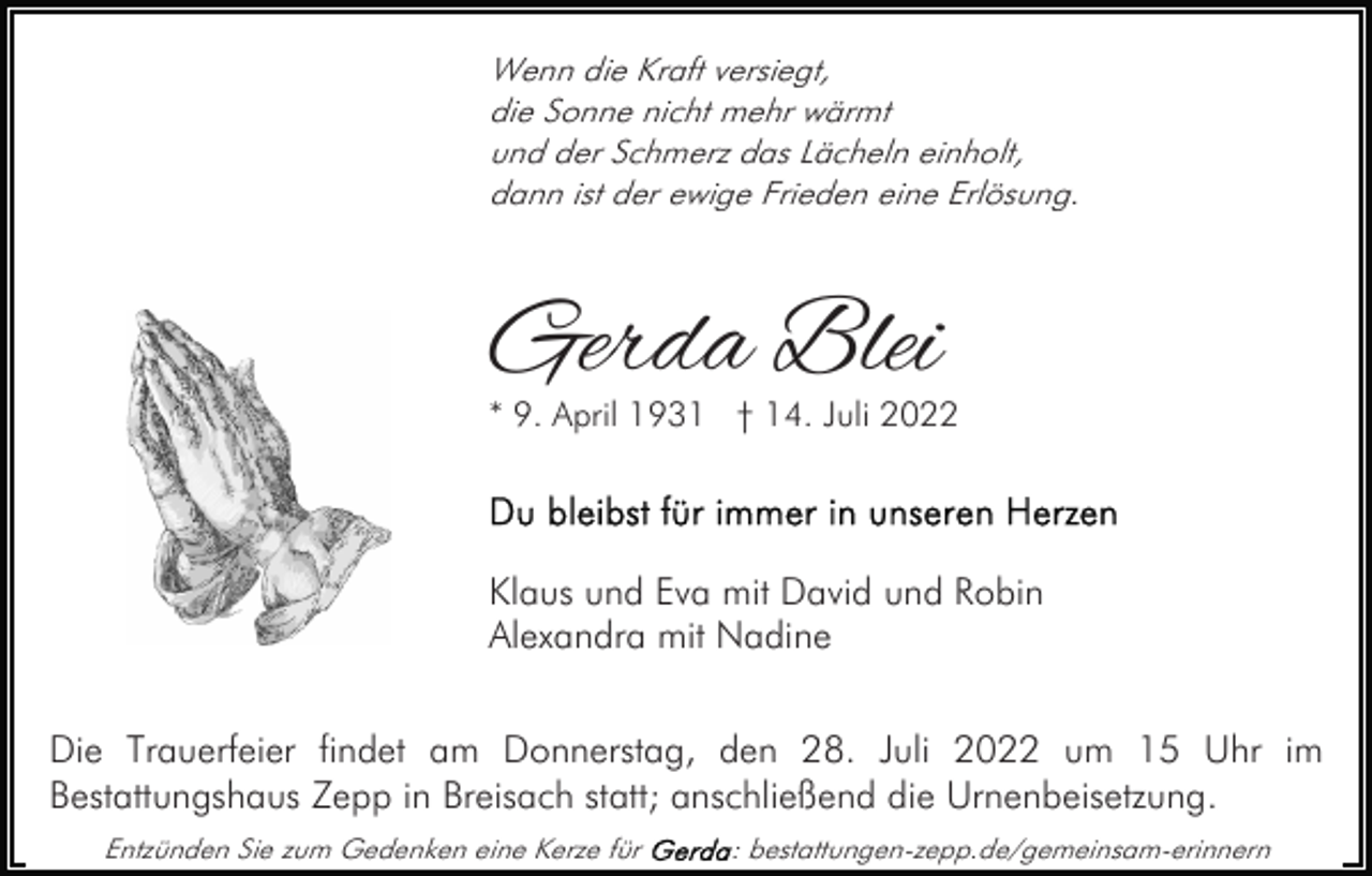 <p>Wenn die Kraft versiegt,<br />die Sonne nicht mehr wärmt<br />und der Schmerz das Lächeln einholt,<br />dann ist der ewige Frieden eine Erlösung.</p><p>Gerda Blei</p><p>* 9. April 1931 † 14. Juli 2022</p><p>Klaus und Eva mit David und Robin<br />Alexandra mit Nadine<br />Die Trauerfeier findet am Donnerstag, den 28. Juli 2022 um 15 Uhr im<br />Bestattungshaus Zepp in Breisach statt; anschließend die Urnenbeisetzung.<br />Entzünden Sie zum Gedenken eine Kerze für</p><p>: bestattungen-zepp.de/gemeinsam-erinnern</p>