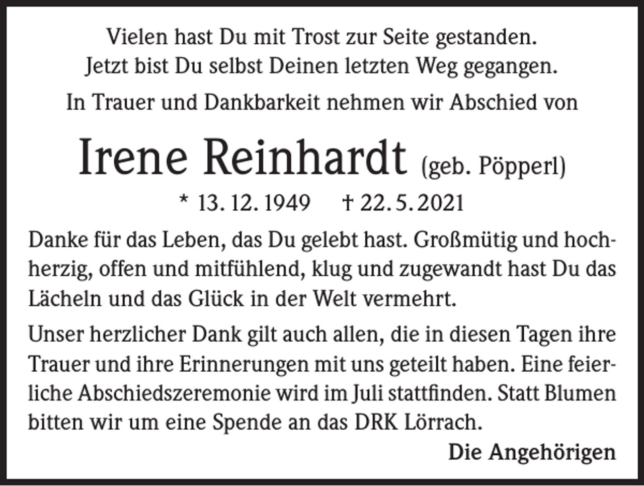 <p>Vielen hast Du mit Trost zur Seite gestanden.<br />Jetzt bist Du selbst Deinen letzten Weg gegangen.<br />In Trauer und Dankbarkeit nehmen wir Abschied von</p><p>Irene Reinhardt (geb. Pöpperl)<br />* 13. 12. 1949 † 22. 5. 2021<br />Danke für das Leben, das Du gelebt hast. Großmütig und hoch­<br />herzig, offen und mitfühlend, klug und zugewandt hast Du das<br />Lächeln und das Glück in der Welt vermehrt.<br />Unser herzlicher Dank gilt auch allen, die in diesen Tagen ihre<br />Trauer und ihre Erinnerungen mit uns geteilt haben. Eine feier­<br />liche Abschieds­zeremonie wird im Juli stattfinden. Statt Blumen<br />bitten wir um eine Spende an das DRK Lörrach.</p><p>Die Angehörigen</p>