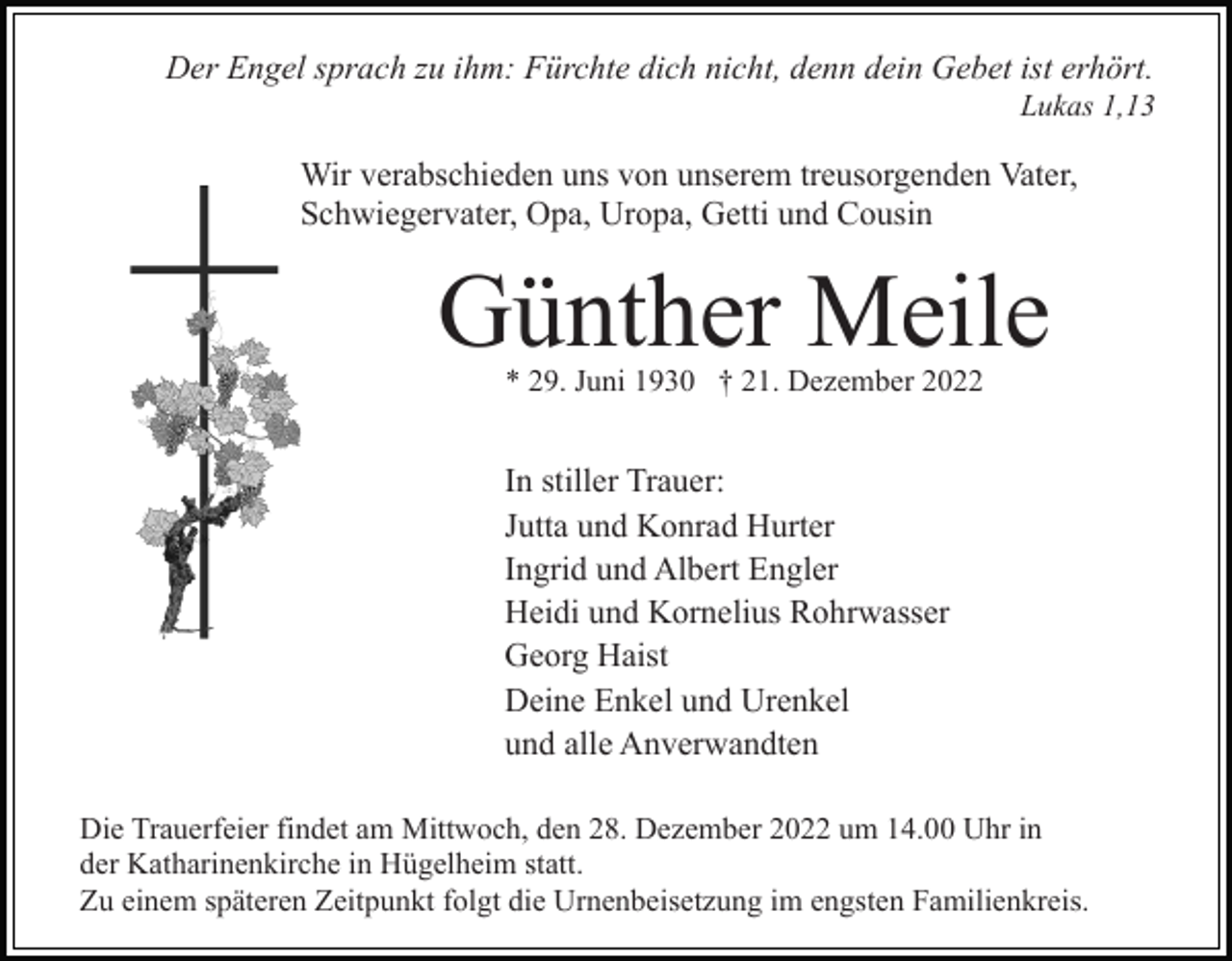 <p>Der Engel sprach zu ihm: Fürchte dich nicht, denn dein Gebet ist erhört.<br />Lukas 1,13</p><p>Wir verabschieden uns von unserem treusorgenden Vater,<br />Schwiegervater, Opa, Uropa, Getti und Cousin</p><p>Günther Meile<br />* 29. Juni 1930 † 21. Dezember 2022</p><p>In stiller Trauer:<br />Jutta und Konrad Hurter<br />Ingrid und Albert Engler<br />Heidi und Kornelius Rohrwasser<br />Georg Haist<br />Deine Enkel und Urenkel<br />und alle Anverwandten<br />Die Trauerfeier findet am Mittwoch, den 28. Dezember 2022 um 14.00 Uhr in<br />der Katharinenkirche in Hügelheim statt.<br />Zu einem späteren Zeitpunkt folgt die Urnenbeisetzung im engsten Familienkreis.</p>