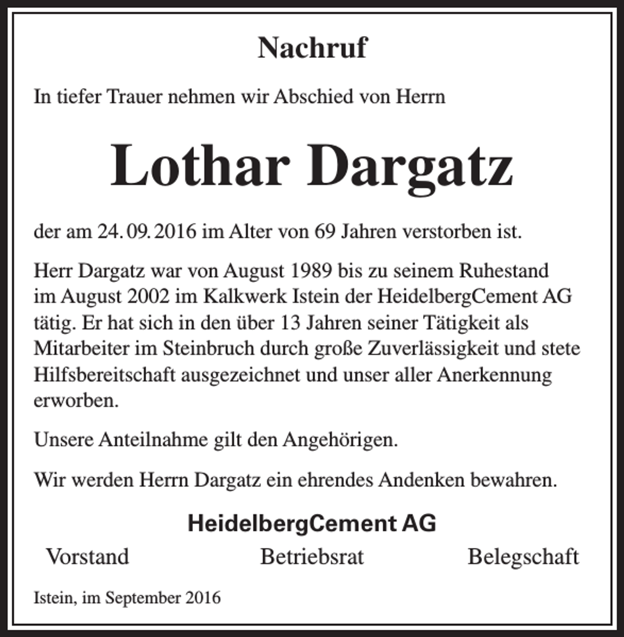<p>Nachruf<br />In tiefer Trauer nehmen wir Abschied von Herrn</p><p>Lothar Dargatz<br />der am 24. 09. 2016 im Alter von 69 Jahren verstorben ist.<br />Herr Dargatz war von August 1989 bis zu seinem Ruhestand<br />im August 2002 im Kalkwerk Istein der HeidelbergCement AG<br />tätig. Er hat sich in den über 13 Jahren seiner Tätigkeit als<br />Mitarbeiter im Steinbruch durch große Zuverlässigkeit und stete<br />Hilfsbereitschaft ausgezeichnet und unser aller Anerkennung<br />erworben.<br />Unsere Anteilnahme gilt den Angehörigen.<br />Wir werden Herrn Dargatz ein ehrendes Andenken bewahren.</p><p>Vorstand</p><p>HeidelbergCement AG<br />Betriebsrat</p><p>Istein, im September 2016</p><p>Belegschaft</p>