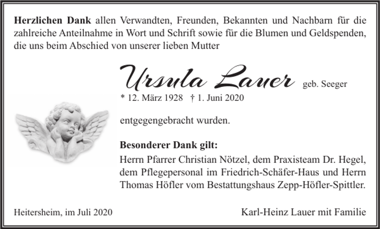 <p>Herzlichen Dank allen Verwandten, Freunden, Bekannten und Nachbarn für die<br />zahlreiche Anteilnahme in Wort und Schrift sowie für die Blumen und Geldspenden,<br />die uns beim Abschied von unserer lieben Mutter</p><p>Ursula Lauer</p><p>geb. Seeger</p><p>* 12. März 1928 † 1. Juni 2020</p><p>entgegengebracht wurden.<br />Besonderer Dank gilt:<br />Herrn Pfarrer Christian Nötzel, dem Praxisteam Dr. Hegel,<br />dem Pflegepersonal im Friedrich-Schäfer-Haus und Herrn<br />Thomas Höfler vom Bestattungshaus Zepp-Höfler-Spittler.<br />Heitersheim, im Juli 2020</p><p>Karl-Heinz Lauer mit Familie</p>