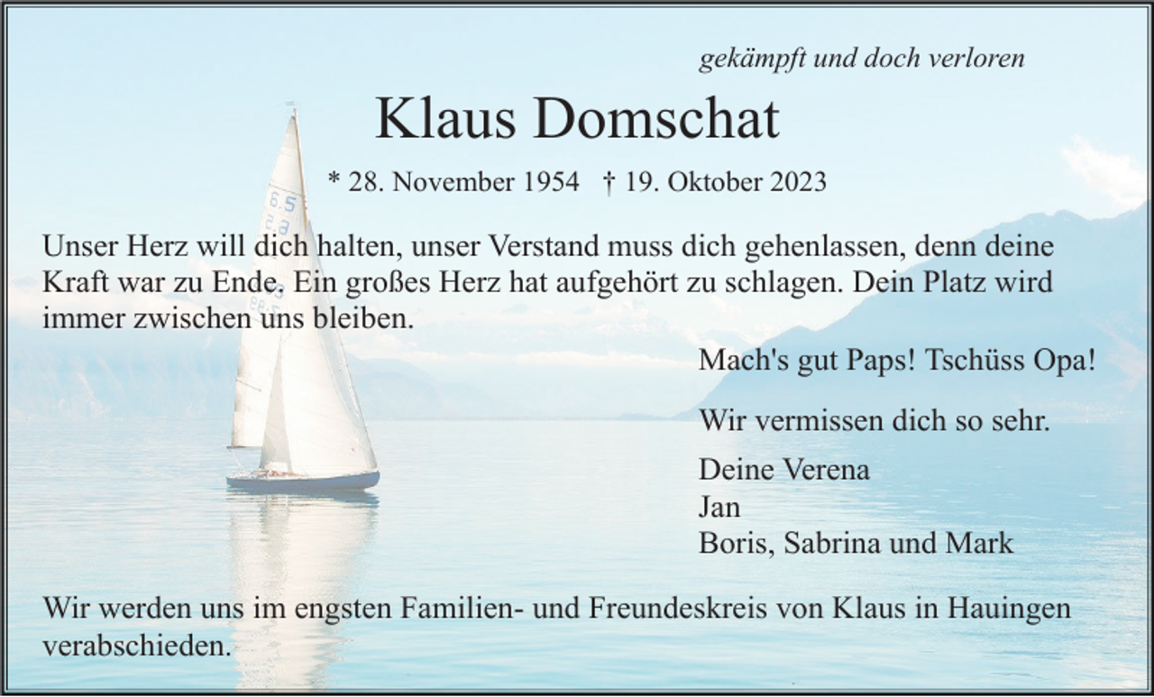 <p>gekämpft und doch verloren</p><p>Klaus Domschat<br />* 28. November 1954 † 19. Oktober 2023</p><p>Unser Herz will dich halten, unser Verstand muss dich gehenlassen, denn deine<br />Kraft war zu Ende. Ein großes Herz hat aufgehört zu schlagen. Dein Platz wird<br />immer zwischen uns bleiben.<br />Mach's gut Paps! Tschüss Opa!<br />Wir vermissen dich so sehr.<br />Deine Verena<br />Jan<br />Boris, Sabrina und Mark<br />Wir werden uns im engsten Familien- und Freundeskreis von Klaus in Hauingen<br />verabschieden.</p>