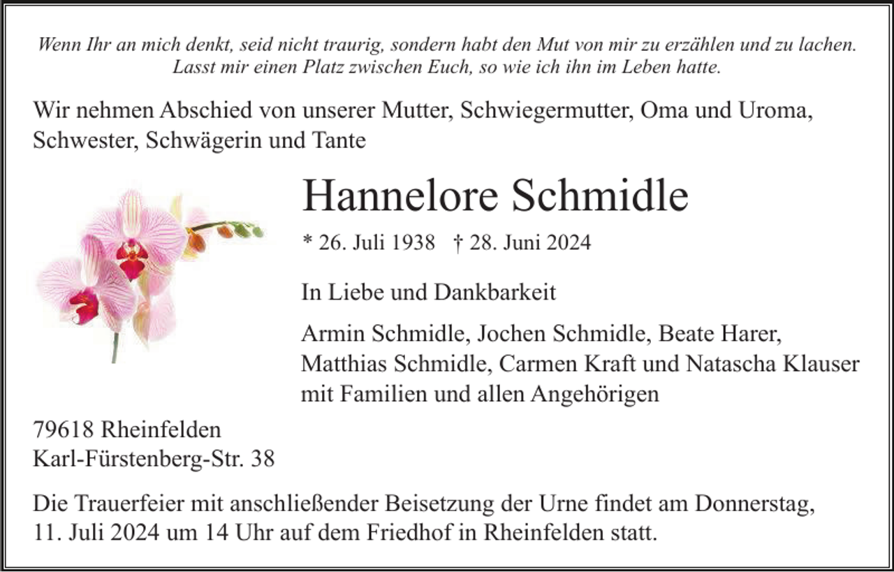 <p>Wenn Ihr an mich denkt, seid nicht traurig, sondern habt den Mut von mir zu erzählen und zu lachen.<br />Lasst mir einen Platz zwischen Euch, so wie ich ihn im Leben hatte.</p><p>Wir nehmen Abschied von unserer Mutter, Schwiegermutter, Oma und Uroma,<br />Schwester, Schwägerin und Tante</p><p>Hannelore Schmidle<br />* 26. Juli 1938 † 28. Juni 2024</p><p>In Liebe und Dankbarkeit<br />Armin Schmidle, Jochen Schmidle, Beate Harer,<br />Matthias Schmidle, Carmen Kraft und Natascha Klauser<br />mit Familien und allen Angehörigen<br />79618 Rheinfelden<br />Karl-Fürstenberg-Str. 38<br />Die Trauerfeier mit anschließender Beisetzung der Urne findet am Donnerstag,<br />11. Juli 2024 um 14 Uhr auf dem Friedhof in Rheinfelden statt.</p>