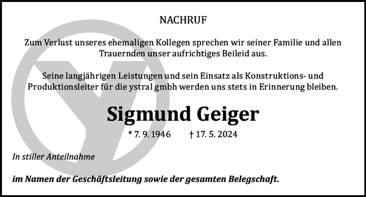 <p>NACHRUF</p><p>Zum Verlust unseres ehemaligen Kollegen sprechen wir seiner Familie und allen<br />Trauernden unser aufrichtiges Beileid aus.<br />Seine langjährigen Leistungen und sein Einsatz als Konstruktions- und<br />Produktionsleiter für die ystral gmbh werden uns stets in Erinnerung bleiben.</p><p>Sigmund Geiger</p><p>In stiller Anteilnahme</p><p>* 7. 9. 1946</p><p>† 17. 5. 2024</p><p>im Namen der Geschäftsleitung sowie der gesamten Belegschaft.</p>