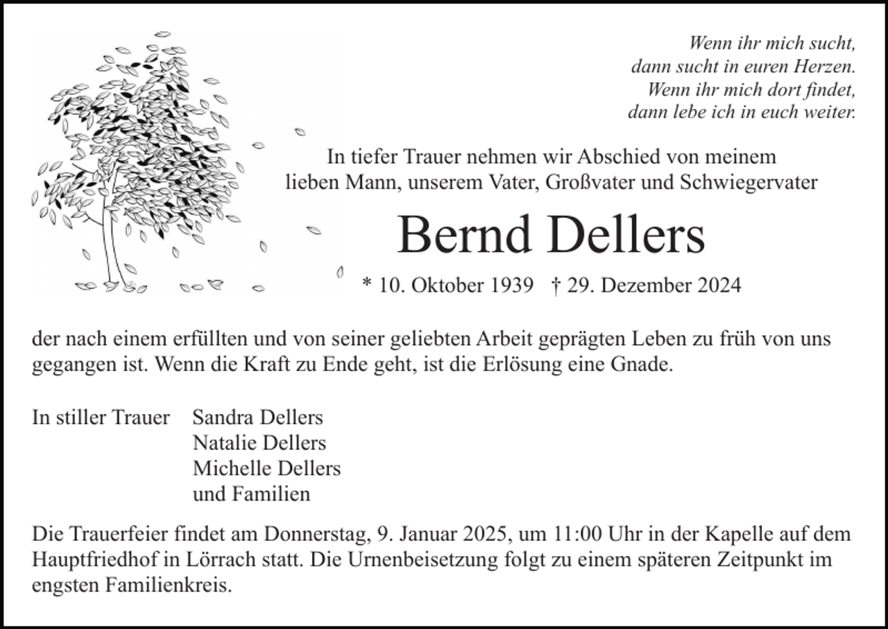 <p>Wenn ihr mich sucht,<br />dann sucht in euren Herzen.<br />Wenn ihr mich dort findet,<br />dann lebe ich in euch weiter.</p><p>In tiefer Trauer nehmen wir Abschied von meinem<br />lieben Mann, unserem Vater, Großvater und Schwiegervater</p><p>Bernd Dellers<br />* 10. Oktober 1939 † 29. Dezember 2024<br />der nach einem erfüllten und von seiner geliebten Arbeit geprägten Leben zu früh von uns<br />gegangen ist. Wenn die Kraft zu Ende geht, ist die Erlösung eine Gnade.<br />In stiller Trauer</p><p>Sandra Dellers<br />Natalie Dellers<br />Michelle Dellers<br />und Familien</p><p>Die Trauerfeier findet am Donnerstag, 9. Januar 2025, um 11:00 Uhr in der Kapelle auf dem<br />Hauptfriedhof in Lörrach statt. Die Urnenbeisetzung folgt zu einem späteren Zeitpunkt im<br />engsten Familienkreis.</p>