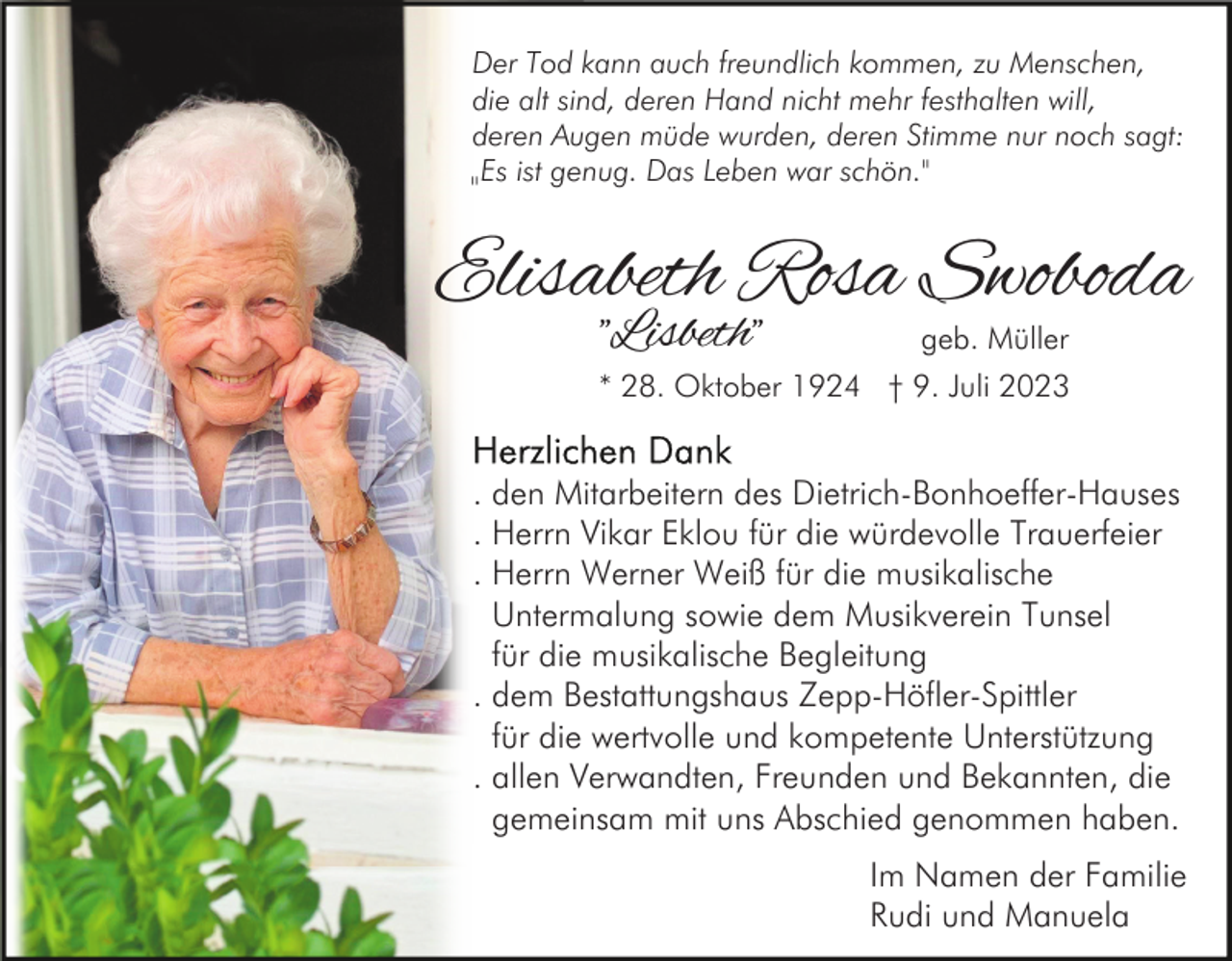 <p>Der Tod kann auch freundlich kommen, zu Menschen,<br />die alt sind, deren Hand nicht mehr festhalten will,<br />deren Augen müde wurden, deren Stimme nur noch sagt:<br />Es ist genug. Das Leben war schön."<br />"</p><p>Elisabeth Rosa Swoboda<br />"Lisbeth"</p><p>geb. Müller</p><p>* 28. Oktober 1924 † 9. Juli 2023</p><p>. den Mitarbeitern des Dietrich-Bonhoeffer-Hauses<br />. Herrn Vikar Eklou für die würdevolle Trauerfeier<br />. Herrn Werner Weiß für die musikalische<br />Untermalung sowie dem Musikverein Tunsel<br />für die musikalische Begleitung<br />. dem Bestattungshaus Zepp-Höfler-Spittler<br />für die wertvolle und kompetente Unterstützung<br />. allen Verwandten, Freunden und Bekannten, die<br />gemeinsam mit uns Abschied genommen haben.<br />Im Namen der Familie<br />Rudi und Manuela</p>