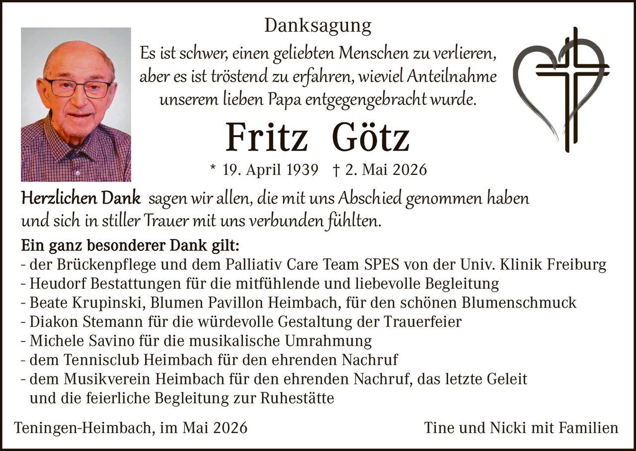 <p>Danksagung</p><p>Es ist schwer, einen geliebten Menschen zu verlieren, aber es ist tröstend zu erfahren, wieviel Anteilnahme unserem lieben Papa entgegengebracht wurde.</p><p><strong>Fritz Götz</strong></p><p>* 19. April 1939 † 2. Mai 2026</p><p><strong>Herzlichen Dank</strong> sagen wir allen, die mit uns Abschied genommen haben und sich in stiller Trauer mit uns verbunden fühlten.</p><p>Ein ganz besonderer Dank gilt:<br>- der Brückenpflege und dem Palliativ Care Team SPES von der Univ. Klinik Freiburg<br>- Heudorf Bestattungen für die mitfühlende und liebevolle Begleitung<br>- Beate Krupinski, Blumen Pavillon Heimbach, für den schönen Blumenschmuck<br>- Diakon Stemann für die würdevolle Gestaltung der Trauerfeier<br>- Michele Savino für die musikalische Umrahmung<br>- dem Tennisclub Heimbach für den ehrenden Nachruf<br>- dem Musikverein Heimbach für den ehrenden Nachruf, das letzte Geleit und die feierliche Begleitung zur Ruhestätte</p><p>Teningen-Heimbach, im Mai 2026                                                Tine und Nicki mit Familien</p>